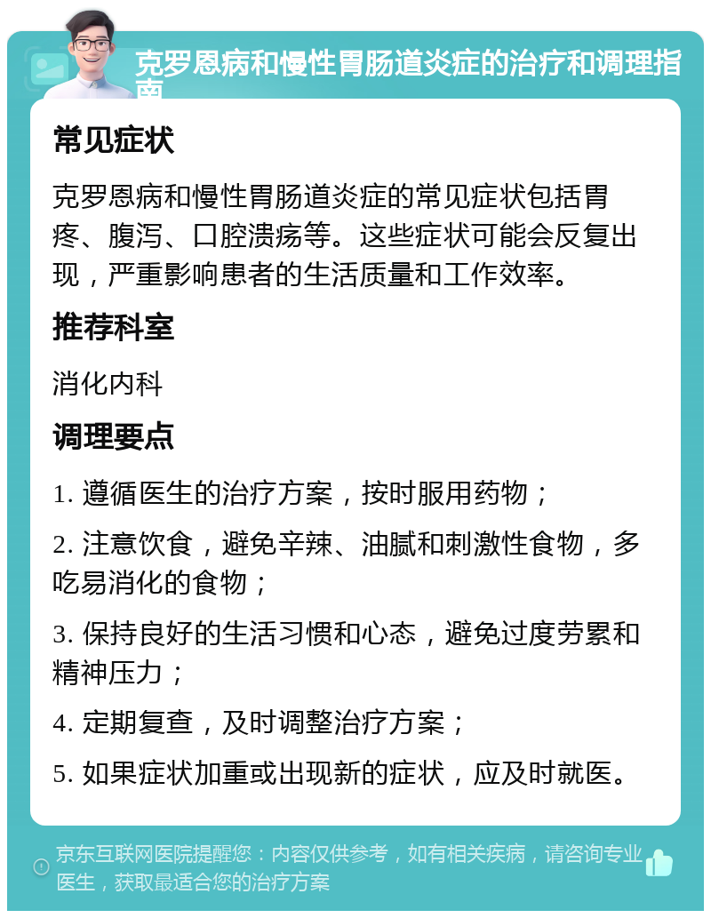 克罗恩病和慢性胃肠道炎症的治疗和调理指南 常见症状 克罗恩病和慢性胃肠道炎症的常见症状包括胃疼、腹泻、口腔溃疡等。这些症状可能会反复出现，严重影响患者的生活质量和工作效率。 推荐科室 消化内科 调理要点 1. 遵循医生的治疗方案，按时服用药物； 2. 注意饮食，避免辛辣、油腻和刺激性食物，多吃易消化的食物； 3. 保持良好的生活习惯和心态，避免过度劳累和精神压力； 4. 定期复查，及时调整治疗方案； 5. 如果症状加重或出现新的症状，应及时就医。