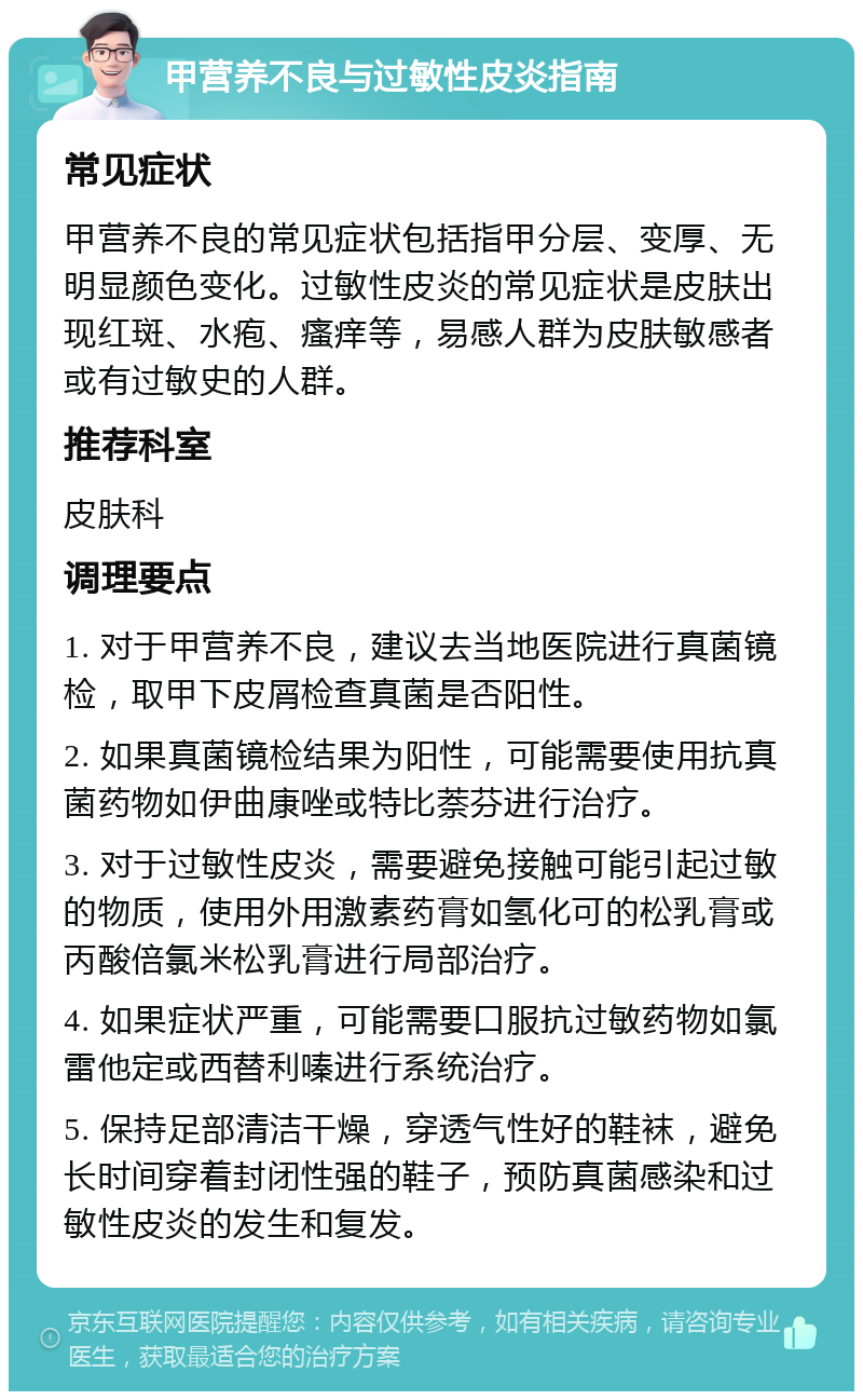 甲营养不良与过敏性皮炎指南 常见症状 甲营养不良的常见症状包括指甲分层、变厚、无明显颜色变化。过敏性皮炎的常见症状是皮肤出现红斑、水疱、瘙痒等，易感人群为皮肤敏感者或有过敏史的人群。 推荐科室 皮肤科 调理要点 1. 对于甲营养不良，建议去当地医院进行真菌镜检，取甲下皮屑检查真菌是否阳性。 2. 如果真菌镜检结果为阳性，可能需要使用抗真菌药物如伊曲康唑或特比萘芬进行治疗。 3. 对于过敏性皮炎，需要避免接触可能引起过敏的物质，使用外用激素药膏如氢化可的松乳膏或丙酸倍氯米松乳膏进行局部治疗。 4. 如果症状严重，可能需要口服抗过敏药物如氯雷他定或西替利嗪进行系统治疗。 5. 保持足部清洁干燥，穿透气性好的鞋袜，避免长时间穿着封闭性强的鞋子，预防真菌感染和过敏性皮炎的发生和复发。