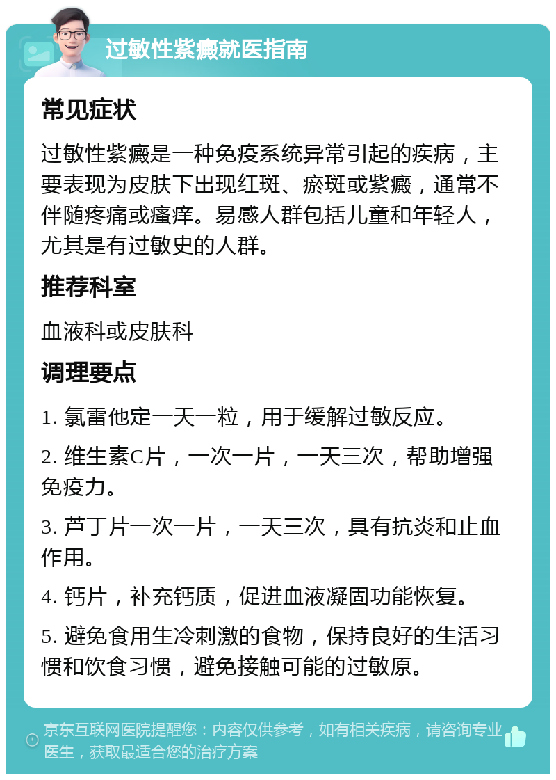 过敏性紫癜就医指南 常见症状 过敏性紫癜是一种免疫系统异常引起的疾病，主要表现为皮肤下出现红斑、瘀斑或紫癜，通常不伴随疼痛或瘙痒。易感人群包括儿童和年轻人，尤其是有过敏史的人群。 推荐科室 血液科或皮肤科 调理要点 1. 氯雷他定一天一粒，用于缓解过敏反应。 2. 维生素C片，一次一片，一天三次，帮助增强免疫力。 3. 芦丁片一次一片，一天三次，具有抗炎和止血作用。 4. 钙片，补充钙质，促进血液凝固功能恢复。 5. 避免食用生冷刺激的食物，保持良好的生活习惯和饮食习惯，避免接触可能的过敏原。