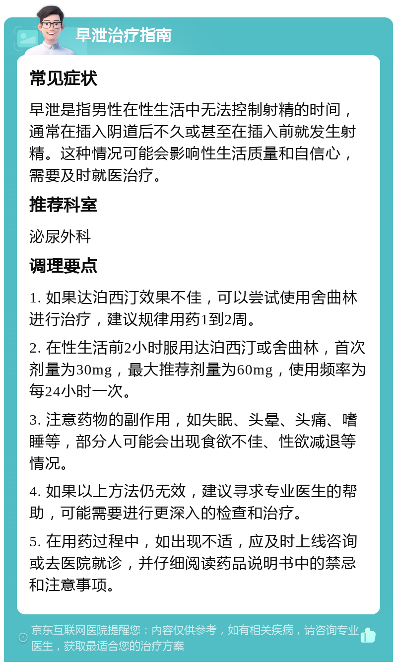 早泄治疗指南 常见症状 早泄是指男性在性生活中无法控制射精的时间，通常在插入阴道后不久或甚至在插入前就发生射精。这种情况可能会影响性生活质量和自信心，需要及时就医治疗。 推荐科室 泌尿外科 调理要点 1. 如果达泊西汀效果不佳，可以尝试使用舍曲林进行治疗，建议规律用药1到2周。 2. 在性生活前2小时服用达泊西汀或舍曲林，首次剂量为30mg，最大推荐剂量为60mg，使用频率为每24小时一次。 3. 注意药物的副作用，如失眠、头晕、头痛、嗜睡等，部分人可能会出现食欲不佳、性欲减退等情况。 4. 如果以上方法仍无效，建议寻求专业医生的帮助，可能需要进行更深入的检查和治疗。 5. 在用药过程中，如出现不适，应及时上线咨询或去医院就诊，并仔细阅读药品说明书中的禁忌和注意事项。