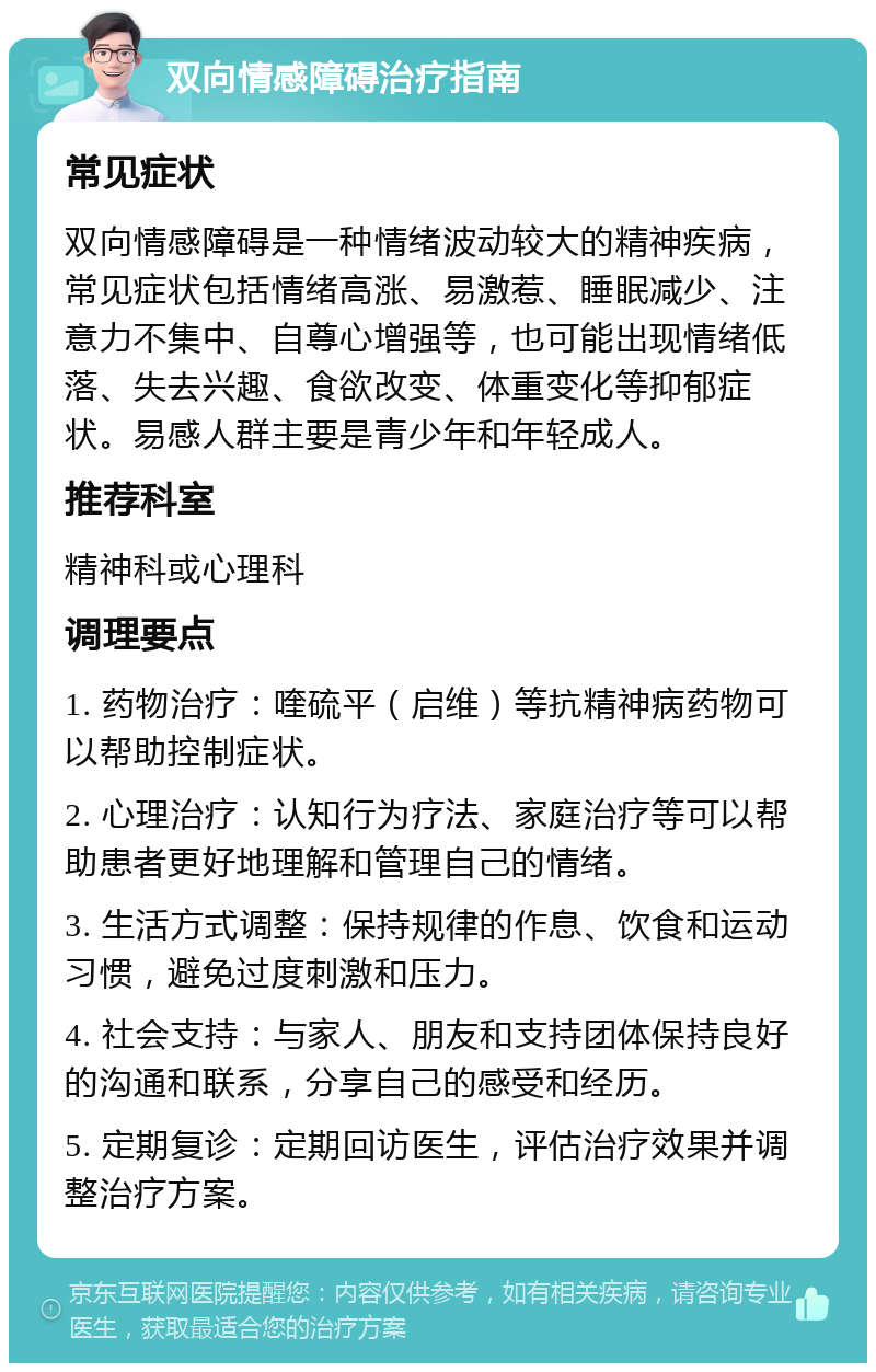 双向情感障碍治疗指南 常见症状 双向情感障碍是一种情绪波动较大的精神疾病，常见症状包括情绪高涨、易激惹、睡眠减少、注意力不集中、自尊心增强等，也可能出现情绪低落、失去兴趣、食欲改变、体重变化等抑郁症状。易感人群主要是青少年和年轻成人。 推荐科室 精神科或心理科 调理要点 1. 药物治疗：喹硫平（启维）等抗精神病药物可以帮助控制症状。 2. 心理治疗：认知行为疗法、家庭治疗等可以帮助患者更好地理解和管理自己的情绪。 3. 生活方式调整：保持规律的作息、饮食和运动习惯，避免过度刺激和压力。 4. 社会支持：与家人、朋友和支持团体保持良好的沟通和联系，分享自己的感受和经历。 5. 定期复诊：定期回访医生，评估治疗效果并调整治疗方案。