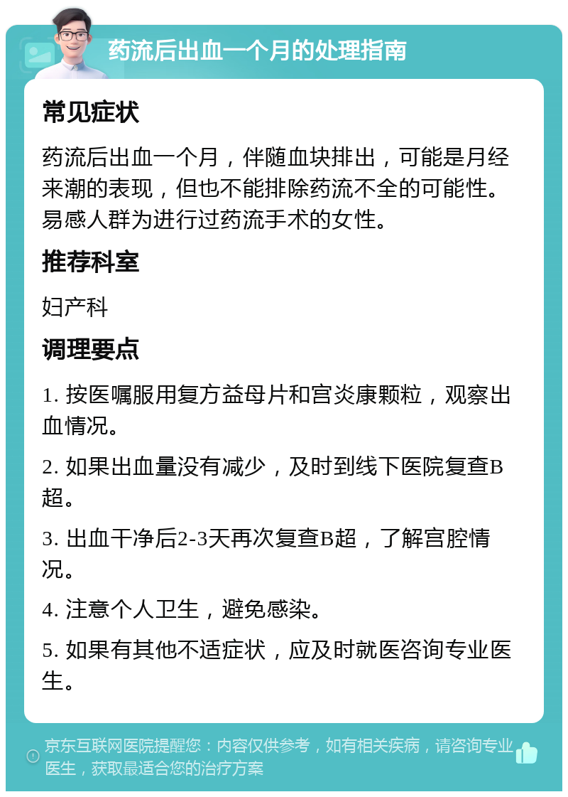 药流后出血一个月的处理指南 常见症状 药流后出血一个月，伴随血块排出，可能是月经来潮的表现，但也不能排除药流不全的可能性。易感人群为进行过药流手术的女性。 推荐科室 妇产科 调理要点 1. 按医嘱服用复方益母片和宫炎康颗粒，观察出血情况。 2. 如果出血量没有减少，及时到线下医院复查B超。 3. 出血干净后2-3天再次复查B超，了解宫腔情况。 4. 注意个人卫生，避免感染。 5. 如果有其他不适症状，应及时就医咨询专业医生。