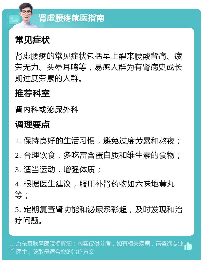 肾虚腰疼就医指南 常见症状 肾虚腰疼的常见症状包括早上醒来腰酸背痛、疲劳无力、头晕耳鸣等，易感人群为有肾病史或长期过度劳累的人群。 推荐科室 肾内科或泌尿外科 调理要点 1. 保持良好的生活习惯，避免过度劳累和熬夜； 2. 合理饮食，多吃富含蛋白质和维生素的食物； 3. 适当运动，增强体质； 4. 根据医生建议，服用补肾药物如六味地黄丸等； 5. 定期复查肾功能和泌尿系彩超，及时发现和治疗问题。