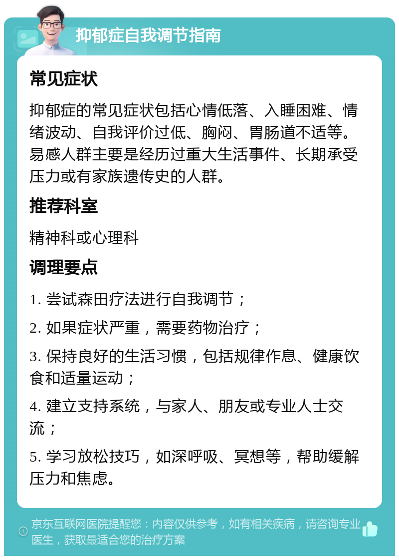 抑郁症自我调节指南 常见症状 抑郁症的常见症状包括心情低落、入睡困难、情绪波动、自我评价过低、胸闷、胃肠道不适等。易感人群主要是经历过重大生活事件、长期承受压力或有家族遗传史的人群。 推荐科室 精神科或心理科 调理要点 1. 尝试森田疗法进行自我调节； 2. 如果症状严重，需要药物治疗； 3. 保持良好的生活习惯，包括规律作息、健康饮食和适量运动； 4. 建立支持系统，与家人、朋友或专业人士交流； 5. 学习放松技巧，如深呼吸、冥想等，帮助缓解压力和焦虑。