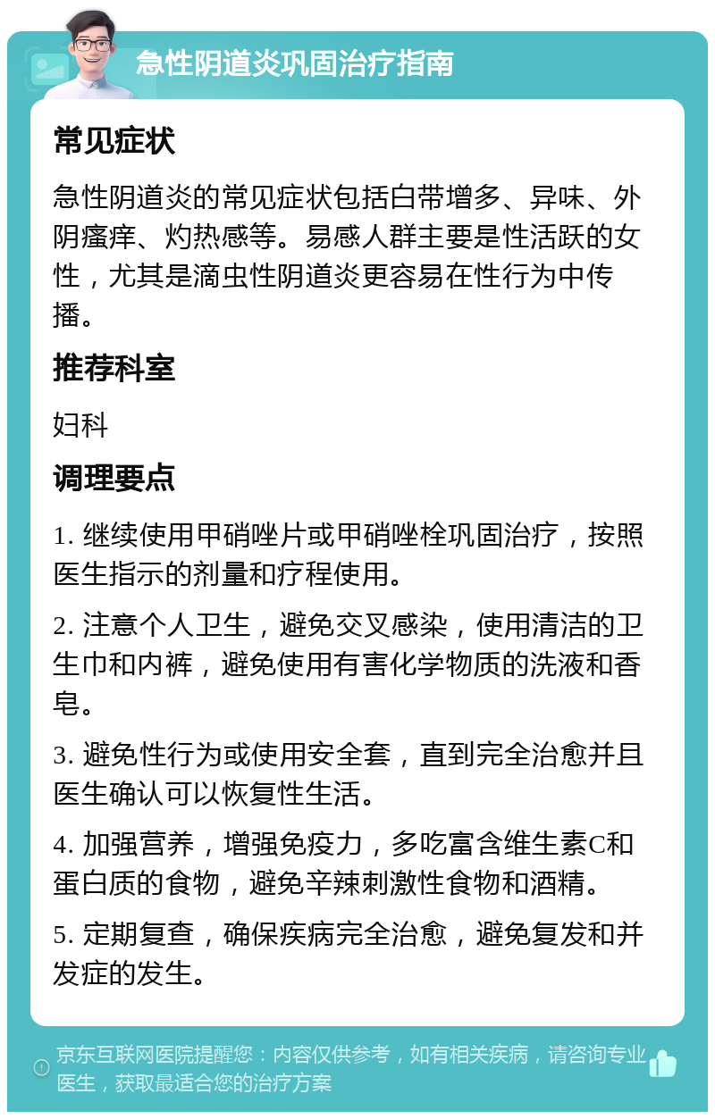 急性阴道炎巩固治疗指南 常见症状 急性阴道炎的常见症状包括白带增多、异味、外阴瘙痒、灼热感等。易感人群主要是性活跃的女性，尤其是滴虫性阴道炎更容易在性行为中传播。 推荐科室 妇科 调理要点 1. 继续使用甲硝唑片或甲硝唑栓巩固治疗，按照医生指示的剂量和疗程使用。 2. 注意个人卫生，避免交叉感染，使用清洁的卫生巾和内裤，避免使用有害化学物质的洗液和香皂。 3. 避免性行为或使用安全套，直到完全治愈并且医生确认可以恢复性生活。 4. 加强营养，增强免疫力，多吃富含维生素C和蛋白质的食物，避免辛辣刺激性食物和酒精。 5. 定期复查，确保疾病完全治愈，避免复发和并发症的发生。