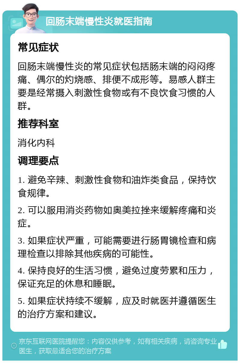 回肠末端慢性炎就医指南 常见症状 回肠末端慢性炎的常见症状包括肠末端的闷闷疼痛、偶尔的灼烧感、排便不成形等。易感人群主要是经常摄入刺激性食物或有不良饮食习惯的人群。 推荐科室 消化内科 调理要点 1. 避免辛辣、刺激性食物和油炸类食品，保持饮食规律。 2. 可以服用消炎药物如奥美拉挫来缓解疼痛和炎症。 3. 如果症状严重，可能需要进行肠胃镜检查和病理检查以排除其他疾病的可能性。 4. 保持良好的生活习惯，避免过度劳累和压力，保证充足的休息和睡眠。 5. 如果症状持续不缓解，应及时就医并遵循医生的治疗方案和建议。