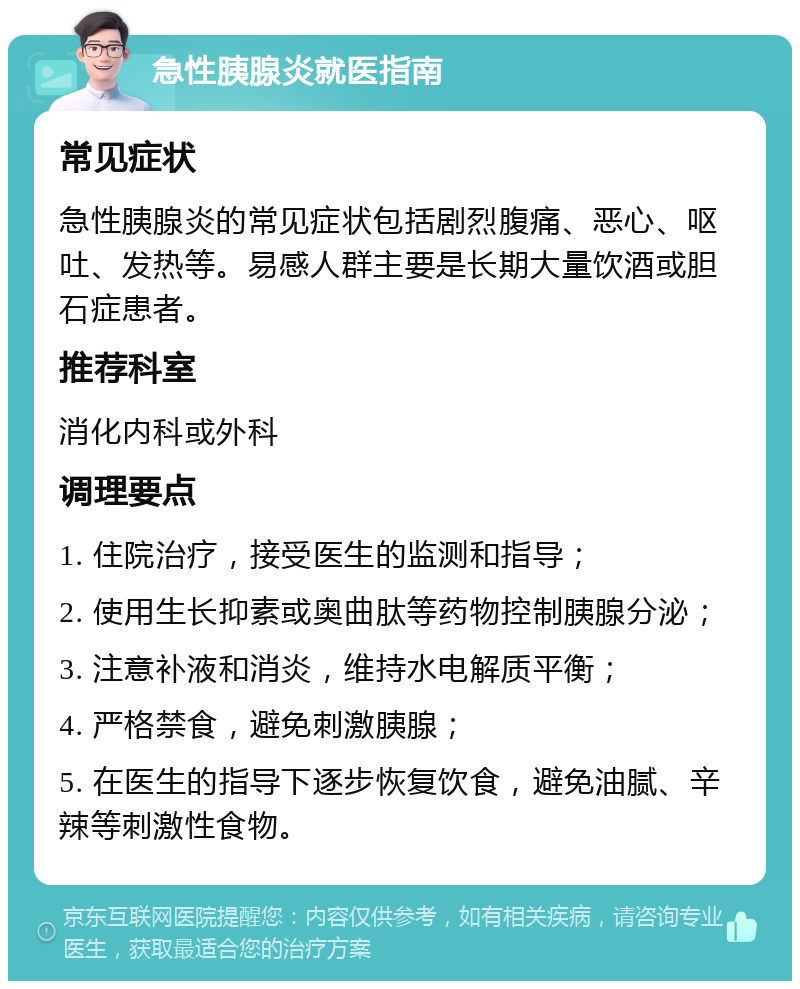 急性胰腺炎就医指南 常见症状 急性胰腺炎的常见症状包括剧烈腹痛、恶心、呕吐、发热等。易感人群主要是长期大量饮酒或胆石症患者。 推荐科室 消化内科或外科 调理要点 1. 住院治疗，接受医生的监测和指导； 2. 使用生长抑素或奥曲肽等药物控制胰腺分泌； 3. 注意补液和消炎，维持水电解质平衡； 4. 严格禁食，避免刺激胰腺； 5. 在医生的指导下逐步恢复饮食，避免油腻、辛辣等刺激性食物。