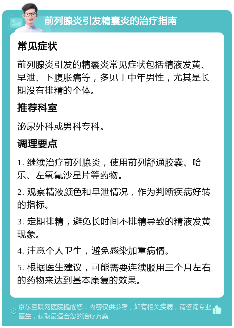 前列腺炎引发精囊炎的治疗指南 常见症状 前列腺炎引发的精囊炎常见症状包括精液发黄、早泄、下腹胀痛等，多见于中年男性，尤其是长期没有排精的个体。 推荐科室 泌尿外科或男科专科。 调理要点 1. 继续治疗前列腺炎，使用前列舒通胶囊、哈乐、左氧氟沙星片等药物。 2. 观察精液颜色和早泄情况，作为判断疾病好转的指标。 3. 定期排精，避免长时间不排精导致的精液发黄现象。 4. 注意个人卫生，避免感染加重病情。 5. 根据医生建议，可能需要连续服用三个月左右的药物来达到基本康复的效果。