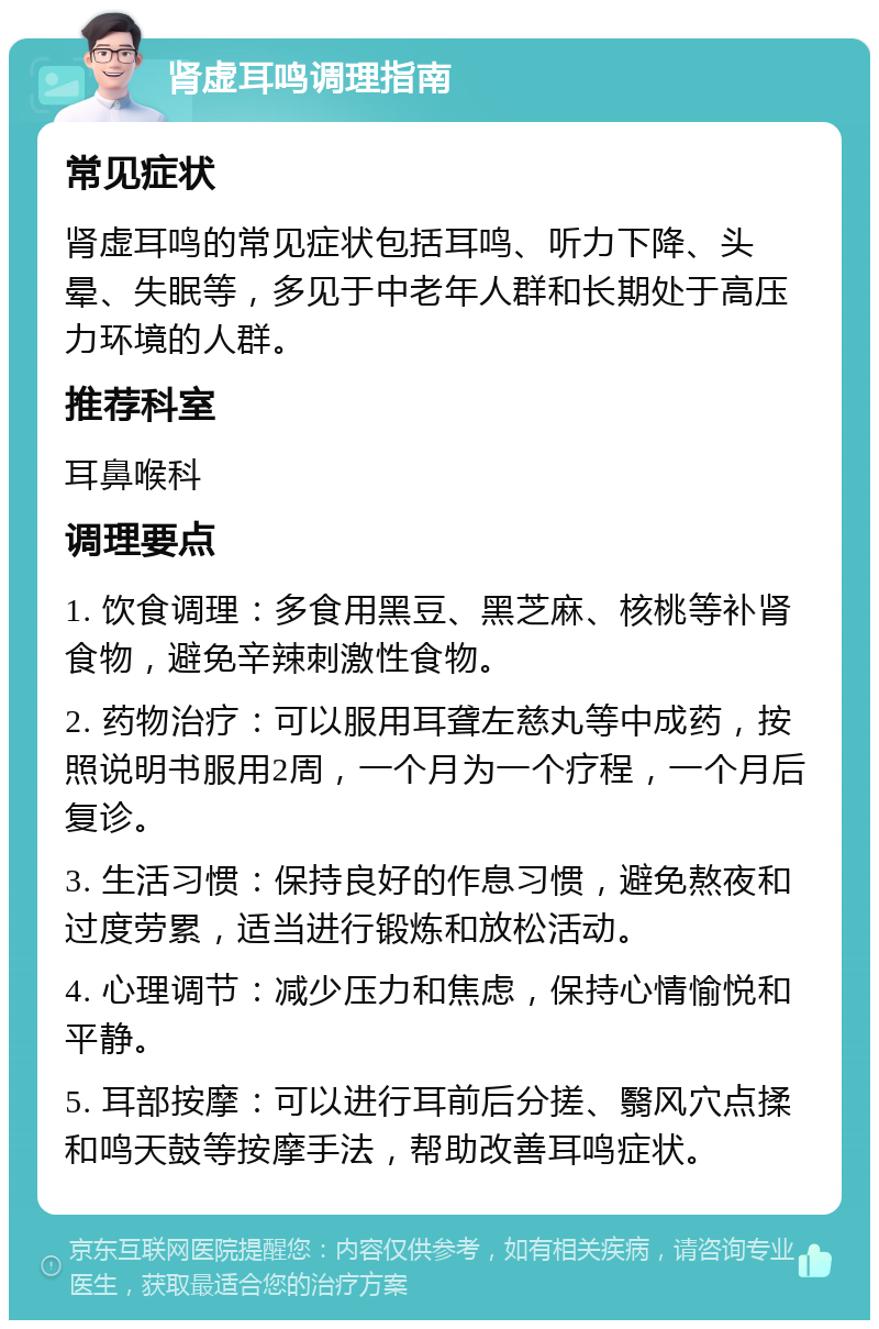 肾虚耳鸣调理指南 常见症状 肾虚耳鸣的常见症状包括耳鸣、听力下降、头晕、失眠等，多见于中老年人群和长期处于高压力环境的人群。 推荐科室 耳鼻喉科 调理要点 1. 饮食调理：多食用黑豆、黑芝麻、核桃等补肾食物，避免辛辣刺激性食物。 2. 药物治疗：可以服用耳聋左慈丸等中成药，按照说明书服用2周，一个月为一个疗程，一个月后复诊。 3. 生活习惯：保持良好的作息习惯，避免熬夜和过度劳累，适当进行锻炼和放松活动。 4. 心理调节：减少压力和焦虑，保持心情愉悦和平静。 5. 耳部按摩：可以进行耳前后分搓、翳风穴点揉和鸣天鼓等按摩手法，帮助改善耳鸣症状。