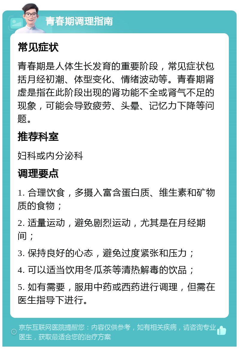 青春期调理指南 常见症状 青春期是人体生长发育的重要阶段，常见症状包括月经初潮、体型变化、情绪波动等。青春期肾虚是指在此阶段出现的肾功能不全或肾气不足的现象，可能会导致疲劳、头晕、记忆力下降等问题。 推荐科室 妇科或内分泌科 调理要点 1. 合理饮食，多摄入富含蛋白质、维生素和矿物质的食物； 2. 适量运动，避免剧烈运动，尤其是在月经期间； 3. 保持良好的心态，避免过度紧张和压力； 4. 可以适当饮用冬瓜茶等清热解毒的饮品； 5. 如有需要，服用中药或西药进行调理，但需在医生指导下进行。