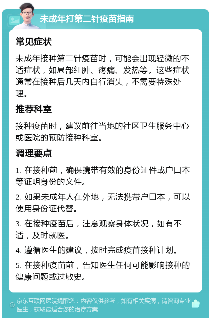 未成年打第二针疫苗指南 常见症状 未成年接种第二针疫苗时，可能会出现轻微的不适症状，如局部红肿、疼痛、发热等。这些症状通常在接种后几天内自行消失，不需要特殊处理。 推荐科室 接种疫苗时，建议前往当地的社区卫生服务中心或医院的预防接种科室。 调理要点 1. 在接种前，确保携带有效的身份证件或户口本等证明身份的文件。 2. 如果未成年人在外地，无法携带户口本，可以使用身份证代替。 3. 在接种疫苗后，注意观察身体状况，如有不适，及时就医。 4. 遵循医生的建议，按时完成疫苗接种计划。 5. 在接种疫苗前，告知医生任何可能影响接种的健康问题或过敏史。