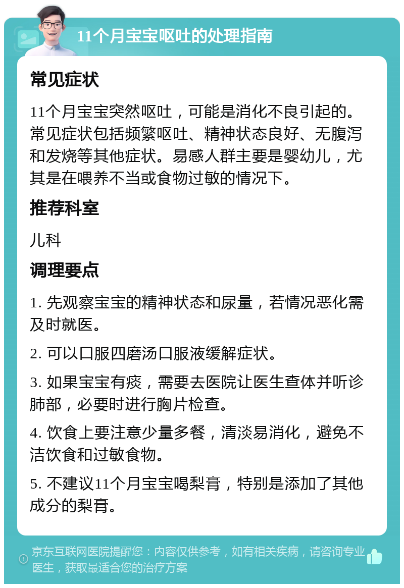 11个月宝宝呕吐的处理指南 常见症状 11个月宝宝突然呕吐，可能是消化不良引起的。常见症状包括频繁呕吐、精神状态良好、无腹泻和发烧等其他症状。易感人群主要是婴幼儿，尤其是在喂养不当或食物过敏的情况下。 推荐科室 儿科 调理要点 1. 先观察宝宝的精神状态和尿量，若情况恶化需及时就医。 2. 可以口服四磨汤口服液缓解症状。 3. 如果宝宝有痰，需要去医院让医生查体并听诊肺部，必要时进行胸片检查。 4. 饮食上要注意少量多餐，清淡易消化，避免不洁饮食和过敏食物。 5. 不建议11个月宝宝喝梨膏，特别是添加了其他成分的梨膏。