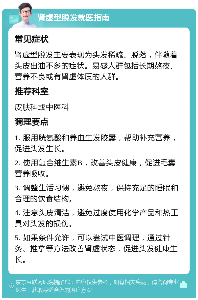 肾虚型脱发就医指南 常见症状 肾虚型脱发主要表现为头发稀疏、脱落，伴随着头皮出油不多的症状。易感人群包括长期熬夜、营养不良或有肾虚体质的人群。 推荐科室 皮肤科或中医科 调理要点 1. 服用胱氨酸和养血生发胶囊，帮助补充营养，促进头发生长。 2. 使用复合维生素B，改善头皮健康，促进毛囊营养吸收。 3. 调整生活习惯，避免熬夜，保持充足的睡眠和合理的饮食结构。 4. 注意头皮清洁，避免过度使用化学产品和热工具对头发的损伤。 5. 如果条件允许，可以尝试中医调理，通过针灸、推拿等方法改善肾虚状态，促进头发健康生长。