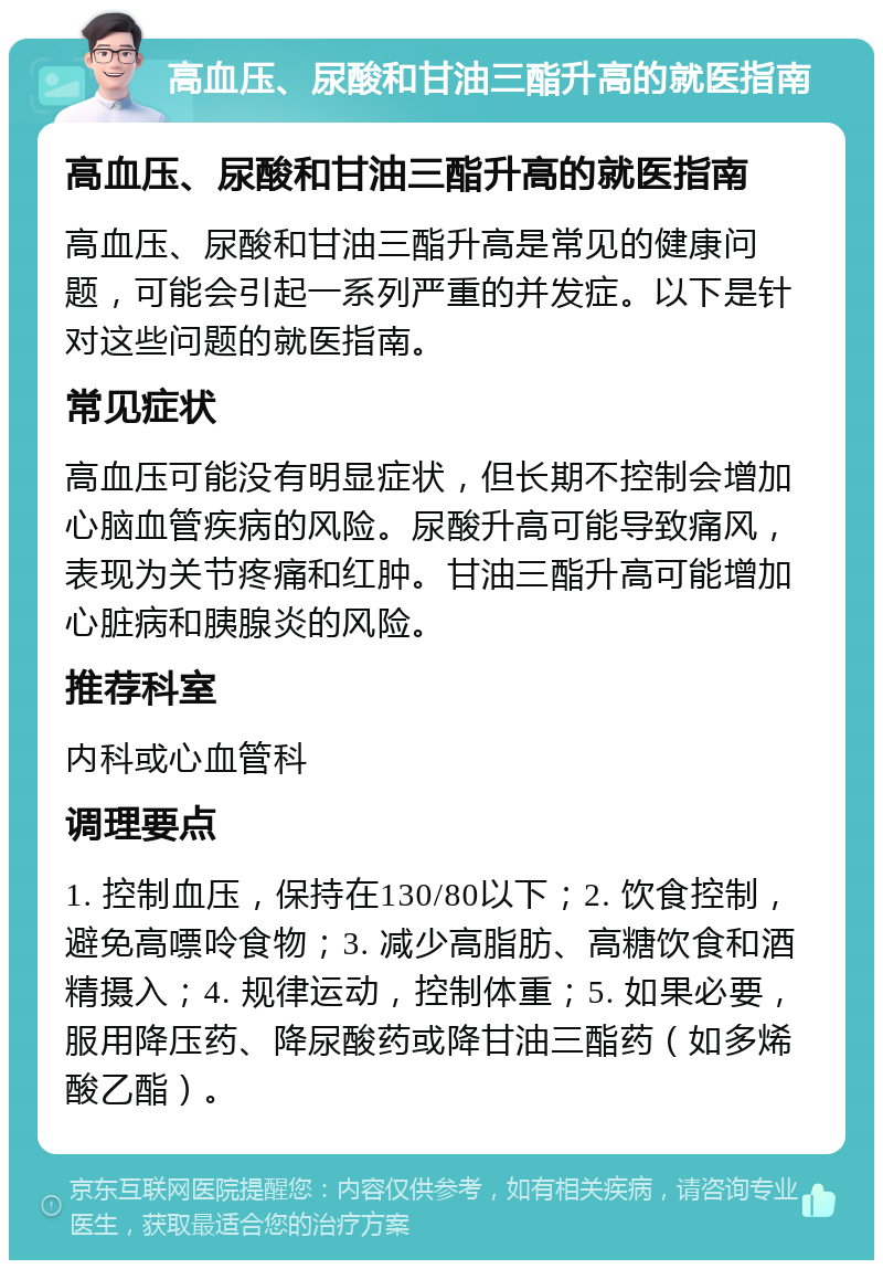 高血压、尿酸和甘油三酯升高的就医指南 高血压、尿酸和甘油三酯升高的就医指南 高血压、尿酸和甘油三酯升高是常见的健康问题，可能会引起一系列严重的并发症。以下是针对这些问题的就医指南。 常见症状 高血压可能没有明显症状，但长期不控制会增加心脑血管疾病的风险。尿酸升高可能导致痛风，表现为关节疼痛和红肿。甘油三酯升高可能增加心脏病和胰腺炎的风险。 推荐科室 内科或心血管科 调理要点 1. 控制血压，保持在130/80以下；2. 饮食控制，避免高嘌呤食物；3. 减少高脂肪、高糖饮食和酒精摄入；4. 规律运动，控制体重；5. 如果必要，服用降压药、降尿酸药或降甘油三酯药（如多烯酸乙酯）。