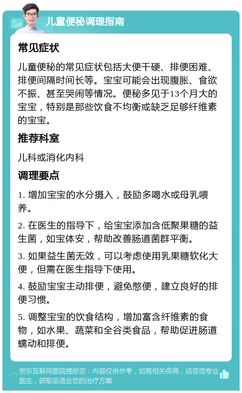 儿童便秘调理指南 常见症状 儿童便秘的常见症状包括大便干硬、排便困难、排便间隔时间长等。宝宝可能会出现腹胀、食欲不振、甚至哭闹等情况。便秘多见于13个月大的宝宝，特别是那些饮食不均衡或缺乏足够纤维素的宝宝。 推荐科室 儿科或消化内科 调理要点 1. 增加宝宝的水分摄入，鼓励多喝水或母乳喂养。 2. 在医生的指导下，给宝宝添加含低聚果糖的益生菌，如宝体安，帮助改善肠道菌群平衡。 3. 如果益生菌无效，可以考虑使用乳果糖软化大便，但需在医生指导下使用。 4. 鼓励宝宝主动排便，避免憋便，建立良好的排便习惯。 5. 调整宝宝的饮食结构，增加富含纤维素的食物，如水果、蔬菜和全谷类食品，帮助促进肠道蠕动和排便。