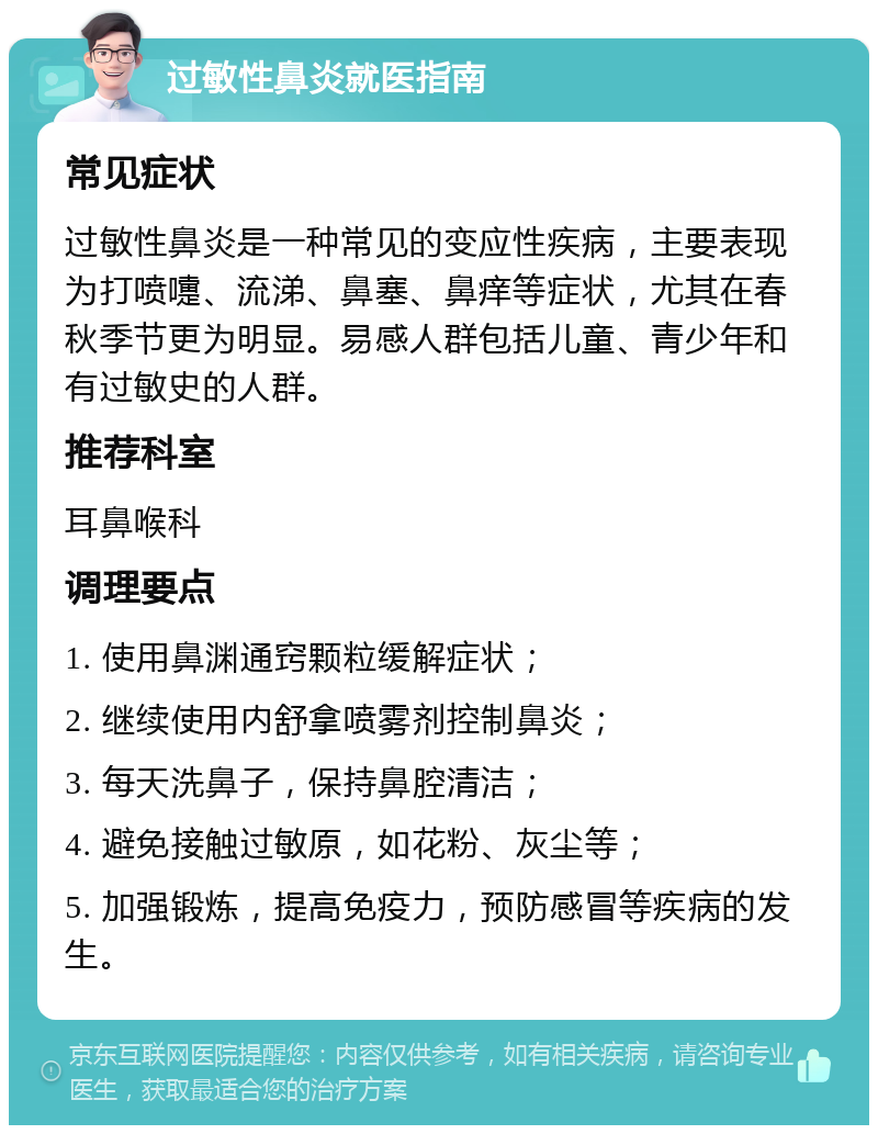 过敏性鼻炎就医指南 常见症状 过敏性鼻炎是一种常见的变应性疾病，主要表现为打喷嚏、流涕、鼻塞、鼻痒等症状，尤其在春秋季节更为明显。易感人群包括儿童、青少年和有过敏史的人群。 推荐科室 耳鼻喉科 调理要点 1. 使用鼻渊通窍颗粒缓解症状； 2. 继续使用内舒拿喷雾剂控制鼻炎； 3. 每天洗鼻子，保持鼻腔清洁； 4. 避免接触过敏原，如花粉、灰尘等； 5. 加强锻炼，提高免疫力，预防感冒等疾病的发生。