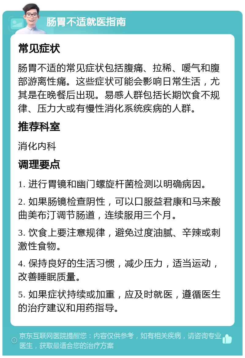 肠胃不适就医指南 常见症状 肠胃不适的常见症状包括腹痛、拉稀、嗳气和腹部游离性痛。这些症状可能会影响日常生活，尤其是在晚餐后出现。易感人群包括长期饮食不规律、压力大或有慢性消化系统疾病的人群。 推荐科室 消化内科 调理要点 1. 进行胃镜和幽门螺旋杆菌检测以明确病因。 2. 如果肠镜检查阴性，可以口服益君康和马来酸曲美布汀调节肠道，连续服用三个月。 3. 饮食上要注意规律，避免过度油腻、辛辣或刺激性食物。 4. 保持良好的生活习惯，减少压力，适当运动，改善睡眠质量。 5. 如果症状持续或加重，应及时就医，遵循医生的治疗建议和用药指导。