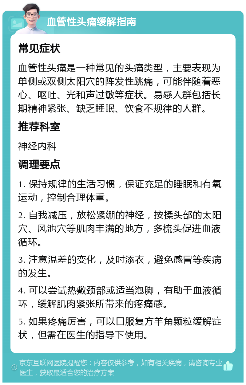 血管性头痛缓解指南 常见症状 血管性头痛是一种常见的头痛类型，主要表现为单侧或双侧太阳穴的阵发性跳痛，可能伴随着恶心、呕吐、光和声过敏等症状。易感人群包括长期精神紧张、缺乏睡眠、饮食不规律的人群。 推荐科室 神经内科 调理要点 1. 保持规律的生活习惯，保证充足的睡眠和有氧运动，控制合理体重。 2. 自我减压，放松紧绷的神经，按揉头部的太阳穴、风池穴等肌肉丰满的地方，多梳头促进血液循环。 3. 注意温差的变化，及时添衣，避免感冒等疾病的发生。 4. 可以尝试热敷颈部或适当泡脚，有助于血液循环，缓解肌肉紧张所带来的疼痛感。 5. 如果疼痛厉害，可以口服复方羊角颗粒缓解症状，但需在医生的指导下使用。