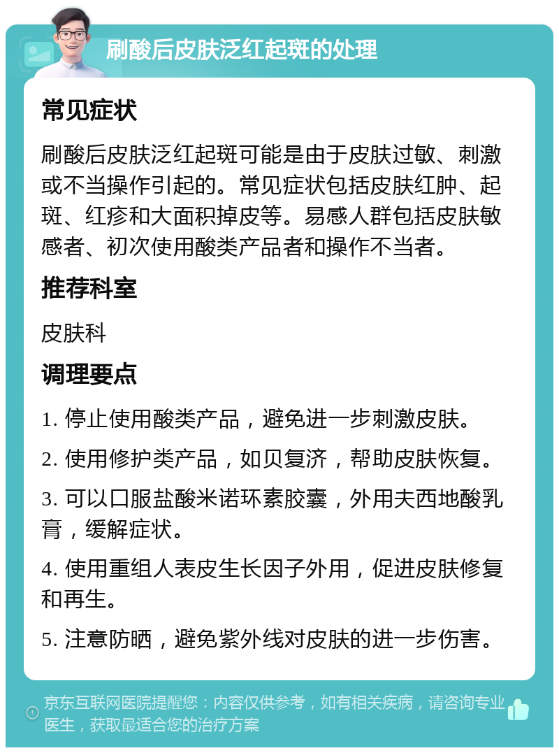 刷酸后皮肤泛红起斑的处理 常见症状 刷酸后皮肤泛红起斑可能是由于皮肤过敏、刺激或不当操作引起的。常见症状包括皮肤红肿、起斑、红疹和大面积掉皮等。易感人群包括皮肤敏感者、初次使用酸类产品者和操作不当者。 推荐科室 皮肤科 调理要点 1. 停止使用酸类产品，避免进一步刺激皮肤。 2. 使用修护类产品，如贝复济，帮助皮肤恢复。 3. 可以口服盐酸米诺环素胶囊，外用夫西地酸乳膏，缓解症状。 4. 使用重组人表皮生长因子外用，促进皮肤修复和再生。 5. 注意防晒，避免紫外线对皮肤的进一步伤害。