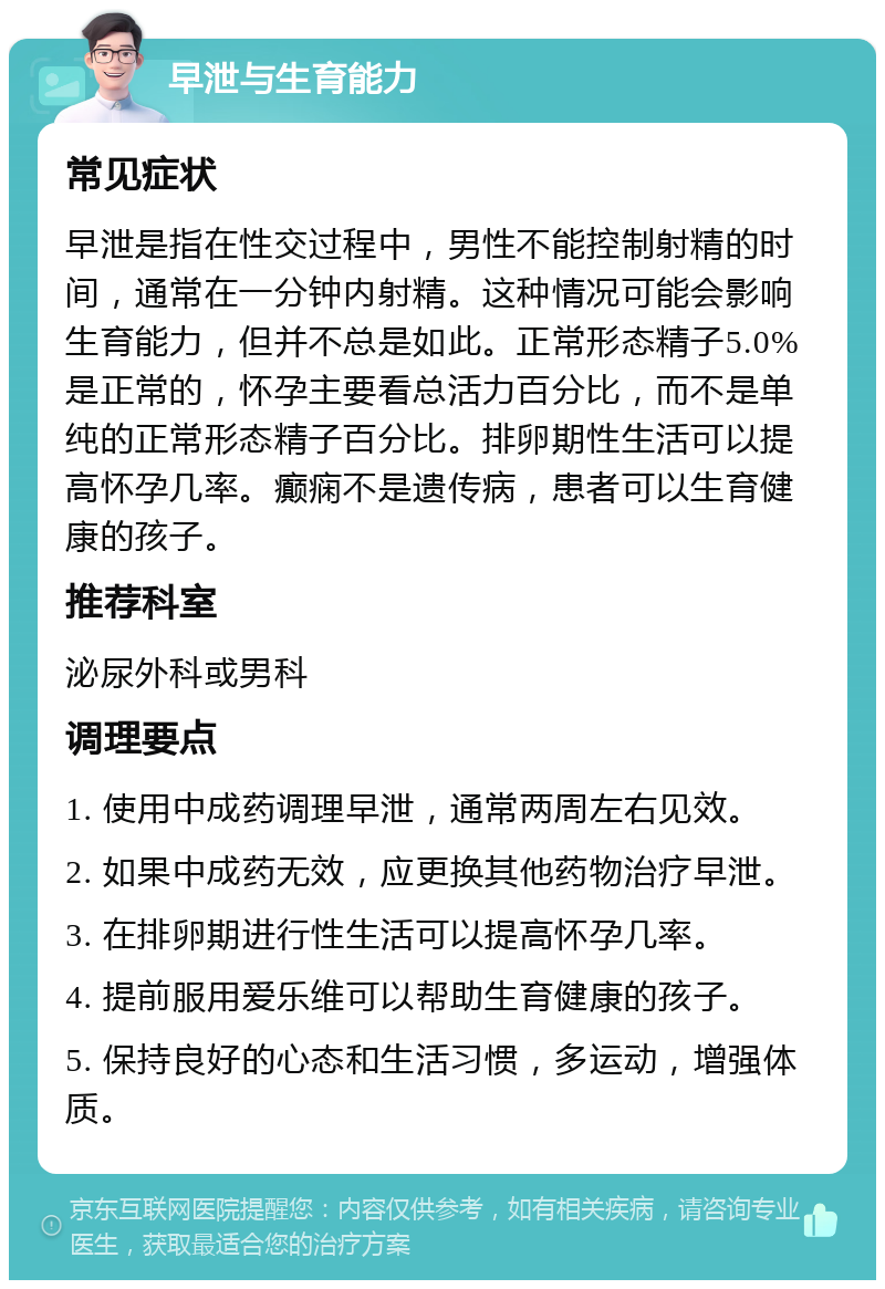 早泄与生育能力 常见症状 早泄是指在性交过程中，男性不能控制射精的时间，通常在一分钟内射精。这种情况可能会影响生育能力，但并不总是如此。正常形态精子5.0%是正常的，怀孕主要看总活力百分比，而不是单纯的正常形态精子百分比。排卵期性生活可以提高怀孕几率。癫痫不是遗传病，患者可以生育健康的孩子。 推荐科室 泌尿外科或男科 调理要点 1. 使用中成药调理早泄，通常两周左右见效。 2. 如果中成药无效，应更换其他药物治疗早泄。 3. 在排卵期进行性生活可以提高怀孕几率。 4. 提前服用爱乐维可以帮助生育健康的孩子。 5. 保持良好的心态和生活习惯，多运动，增强体质。