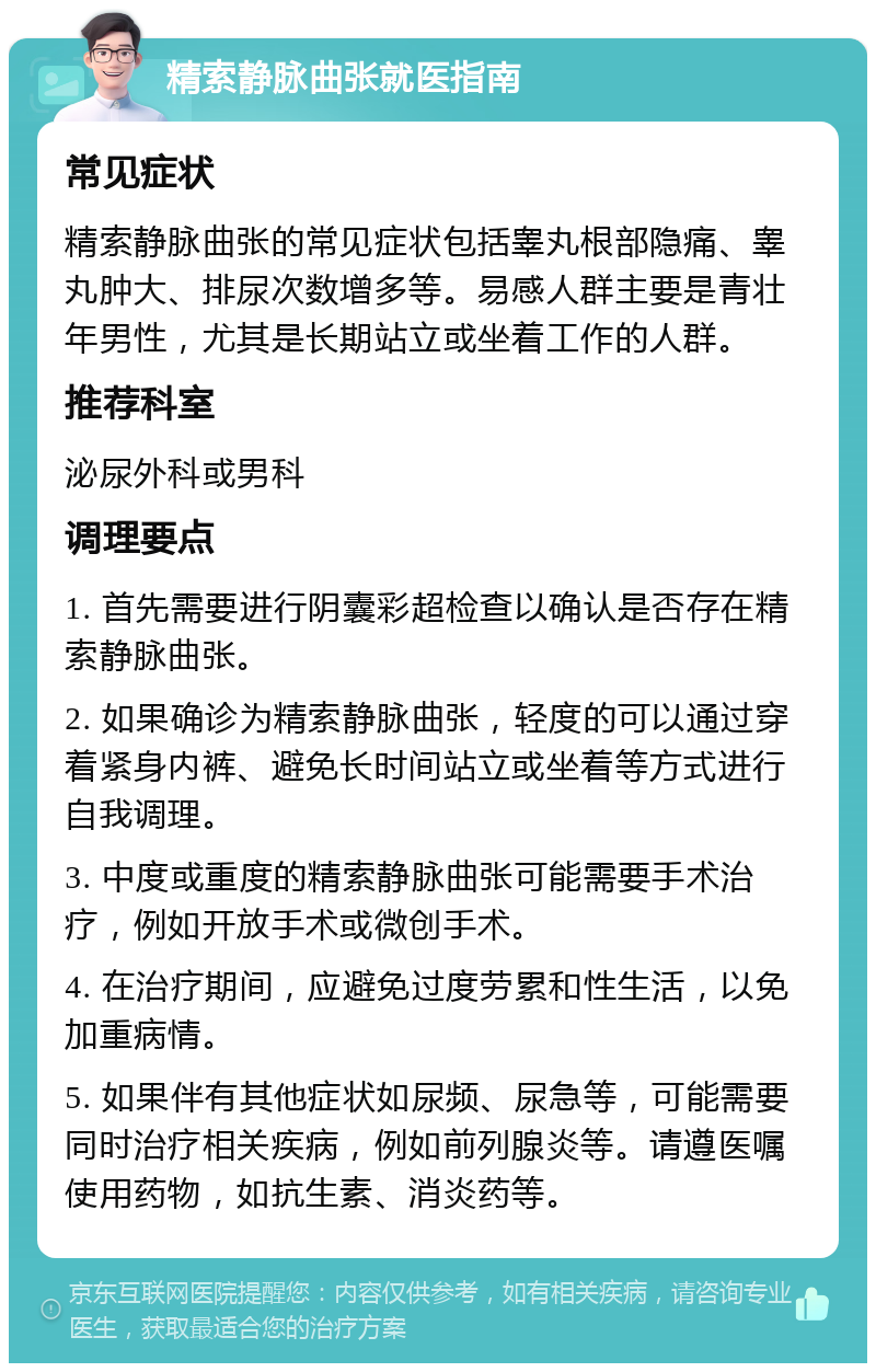 精索静脉曲张就医指南 常见症状 精索静脉曲张的常见症状包括睾丸根部隐痛、睾丸肿大、排尿次数增多等。易感人群主要是青壮年男性，尤其是长期站立或坐着工作的人群。 推荐科室 泌尿外科或男科 调理要点 1. 首先需要进行阴囊彩超检查以确认是否存在精索静脉曲张。 2. 如果确诊为精索静脉曲张，轻度的可以通过穿着紧身内裤、避免长时间站立或坐着等方式进行自我调理。 3. 中度或重度的精索静脉曲张可能需要手术治疗，例如开放手术或微创手术。 4. 在治疗期间，应避免过度劳累和性生活，以免加重病情。 5. 如果伴有其他症状如尿频、尿急等，可能需要同时治疗相关疾病，例如前列腺炎等。请遵医嘱使用药物，如抗生素、消炎药等。