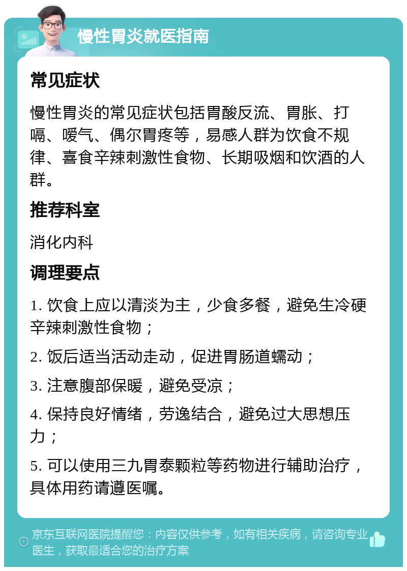 慢性胃炎就医指南 常见症状 慢性胃炎的常见症状包括胃酸反流、胃胀、打嗝、嗳气、偶尔胃疼等，易感人群为饮食不规律、喜食辛辣刺激性食物、长期吸烟和饮酒的人群。 推荐科室 消化内科 调理要点 1. 饮食上应以清淡为主，少食多餐，避免生冷硬辛辣刺激性食物； 2. 饭后适当活动走动，促进胃肠道蠕动； 3. 注意腹部保暖，避免受凉； 4. 保持良好情绪，劳逸结合，避免过大思想压力； 5. 可以使用三九胃泰颗粒等药物进行辅助治疗，具体用药请遵医嘱。