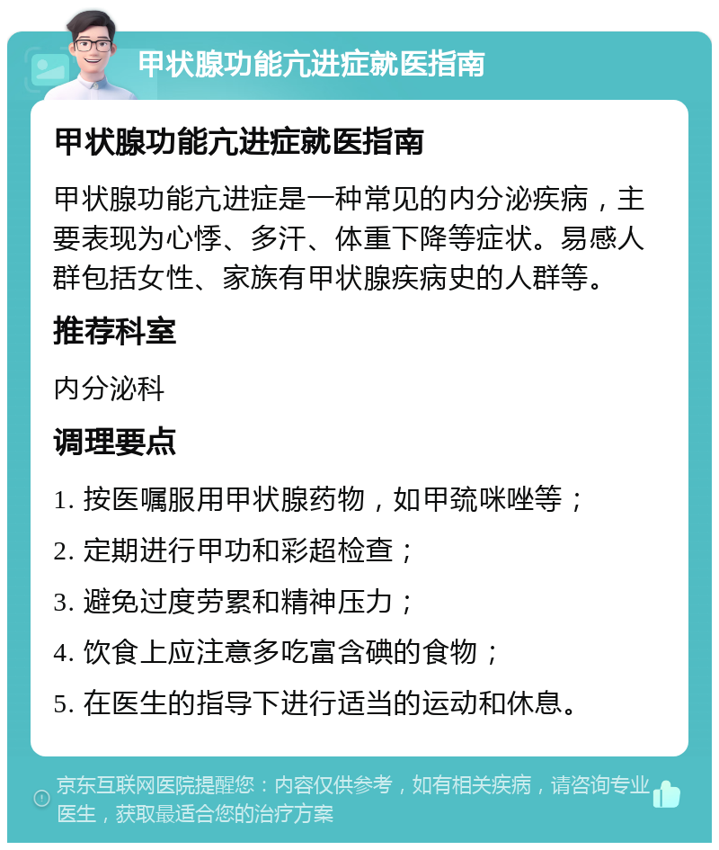 甲状腺功能亢进症就医指南 甲状腺功能亢进症就医指南 甲状腺功能亢进症是一种常见的内分泌疾病，主要表现为心悸、多汗、体重下降等症状。易感人群包括女性、家族有甲状腺疾病史的人群等。 推荐科室 内分泌科 调理要点 1. 按医嘱服用甲状腺药物，如甲巯咪唑等； 2. 定期进行甲功和彩超检查； 3. 避免过度劳累和精神压力； 4. 饮食上应注意多吃富含碘的食物； 5. 在医生的指导下进行适当的运动和休息。