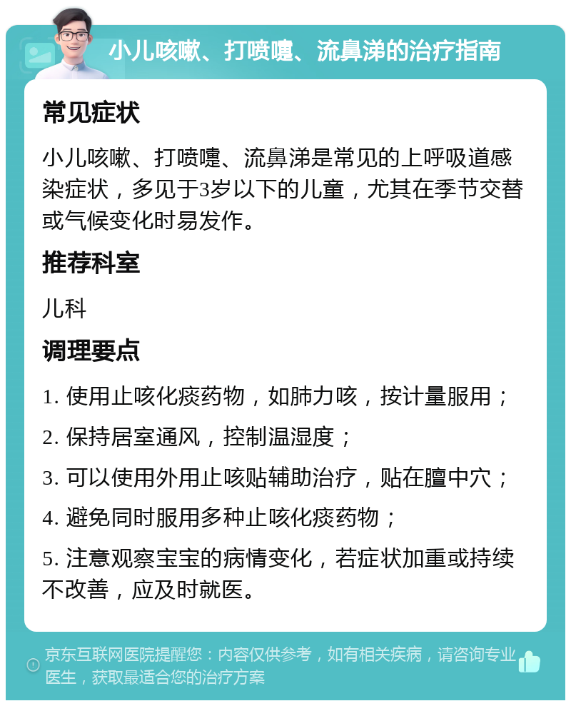 小儿咳嗽、打喷嚏、流鼻涕的治疗指南 常见症状 小儿咳嗽、打喷嚏、流鼻涕是常见的上呼吸道感染症状，多见于3岁以下的儿童，尤其在季节交替或气候变化时易发作。 推荐科室 儿科 调理要点 1. 使用止咳化痰药物，如肺力咳，按计量服用； 2. 保持居室通风，控制温湿度； 3. 可以使用外用止咳贴辅助治疗，贴在膻中穴； 4. 避免同时服用多种止咳化痰药物； 5. 注意观察宝宝的病情变化，若症状加重或持续不改善，应及时就医。