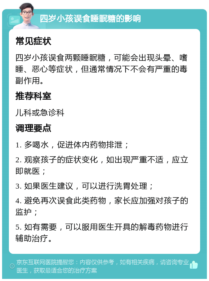 四岁小孩误食睡眠糖的影响 常见症状 四岁小孩误食两颗睡眠糖，可能会出现头晕、嗜睡、恶心等症状，但通常情况下不会有严重的毒副作用。 推荐科室 儿科或急诊科 调理要点 1. 多喝水，促进体内药物排泄； 2. 观察孩子的症状变化，如出现严重不适，应立即就医； 3. 如果医生建议，可以进行洗胃处理； 4. 避免再次误食此类药物，家长应加强对孩子的监护； 5. 如有需要，可以服用医生开具的解毒药物进行辅助治疗。