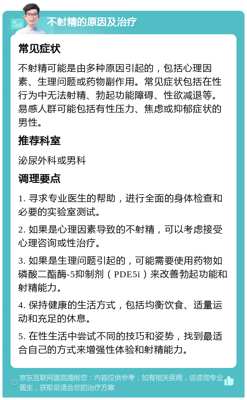 不射精的原因及治疗 常见症状 不射精可能是由多种原因引起的，包括心理因素、生理问题或药物副作用。常见症状包括在性行为中无法射精、勃起功能障碍、性欲减退等。易感人群可能包括有性压力、焦虑或抑郁症状的男性。 推荐科室 泌尿外科或男科 调理要点 1. 寻求专业医生的帮助，进行全面的身体检查和必要的实验室测试。 2. 如果是心理因素导致的不射精，可以考虑接受心理咨询或性治疗。 3. 如果是生理问题引起的，可能需要使用药物如磷酸二酯酶-5抑制剂（PDE5i）来改善勃起功能和射精能力。 4. 保持健康的生活方式，包括均衡饮食、适量运动和充足的休息。 5. 在性生活中尝试不同的技巧和姿势，找到最适合自己的方式来增强性体验和射精能力。