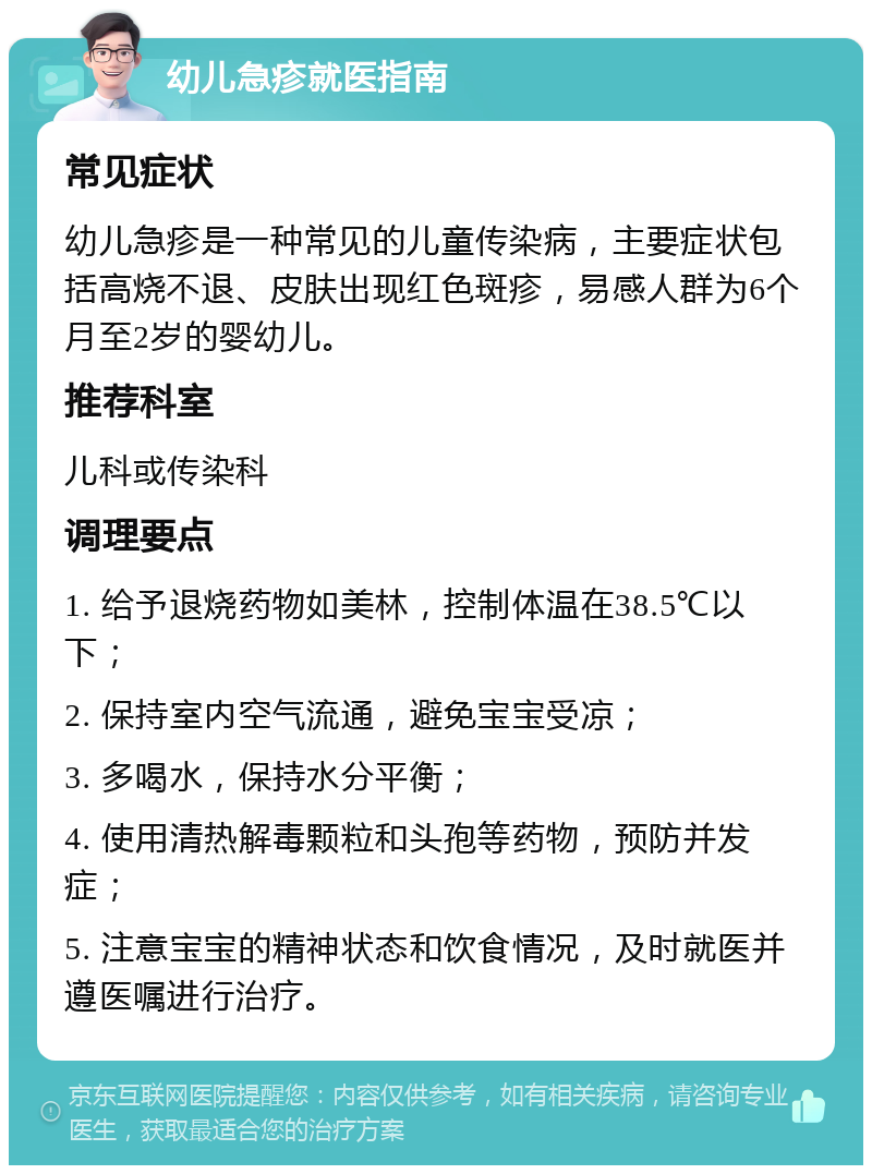 幼儿急疹就医指南 常见症状 幼儿急疹是一种常见的儿童传染病，主要症状包括高烧不退、皮肤出现红色斑疹，易感人群为6个月至2岁的婴幼儿。 推荐科室 儿科或传染科 调理要点 1. 给予退烧药物如美林，控制体温在38.5℃以下； 2. 保持室内空气流通，避免宝宝受凉； 3. 多喝水，保持水分平衡； 4. 使用清热解毒颗粒和头孢等药物，预防并发症； 5. 注意宝宝的精神状态和饮食情况，及时就医并遵医嘱进行治疗。