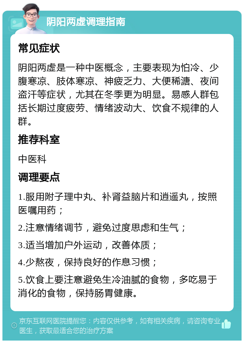 阴阳两虚调理指南 常见症状 阴阳两虚是一种中医概念，主要表现为怕冷、少腹寒凉、肢体寒凉、神疲乏力、大便稀溏、夜间盗汗等症状，尤其在冬季更为明显。易感人群包括长期过度疲劳、情绪波动大、饮食不规律的人群。 推荐科室 中医科 调理要点 1.服用附子理中丸、补肾益脑片和逍遥丸，按照医嘱用药； 2.注意情绪调节，避免过度思虑和生气； 3.适当增加户外运动，改善体质； 4.少熬夜，保持良好的作息习惯； 5.饮食上要注意避免生冷油腻的食物，多吃易于消化的食物，保持肠胃健康。