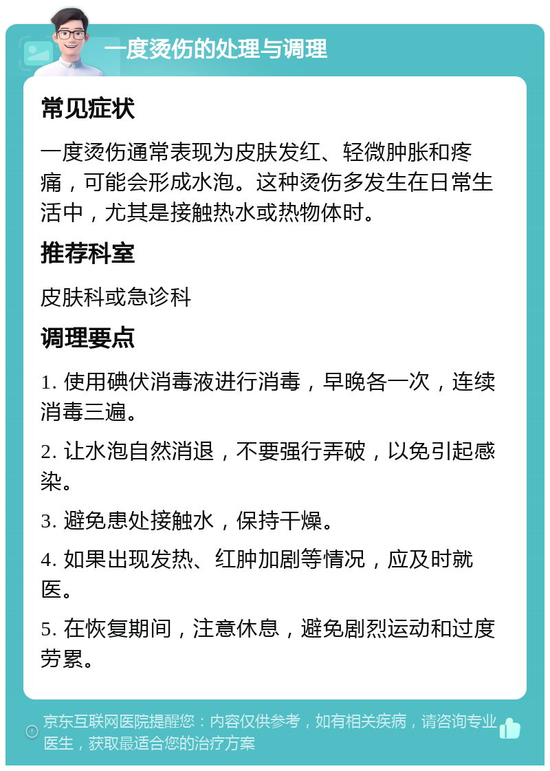 一度烫伤的处理与调理 常见症状 一度烫伤通常表现为皮肤发红、轻微肿胀和疼痛，可能会形成水泡。这种烫伤多发生在日常生活中，尤其是接触热水或热物体时。 推荐科室 皮肤科或急诊科 调理要点 1. 使用碘伏消毒液进行消毒，早晚各一次，连续消毒三遍。 2. 让水泡自然消退，不要强行弄破，以免引起感染。 3. 避免患处接触水，保持干燥。 4. 如果出现发热、红肿加剧等情况，应及时就医。 5. 在恢复期间，注意休息，避免剧烈运动和过度劳累。