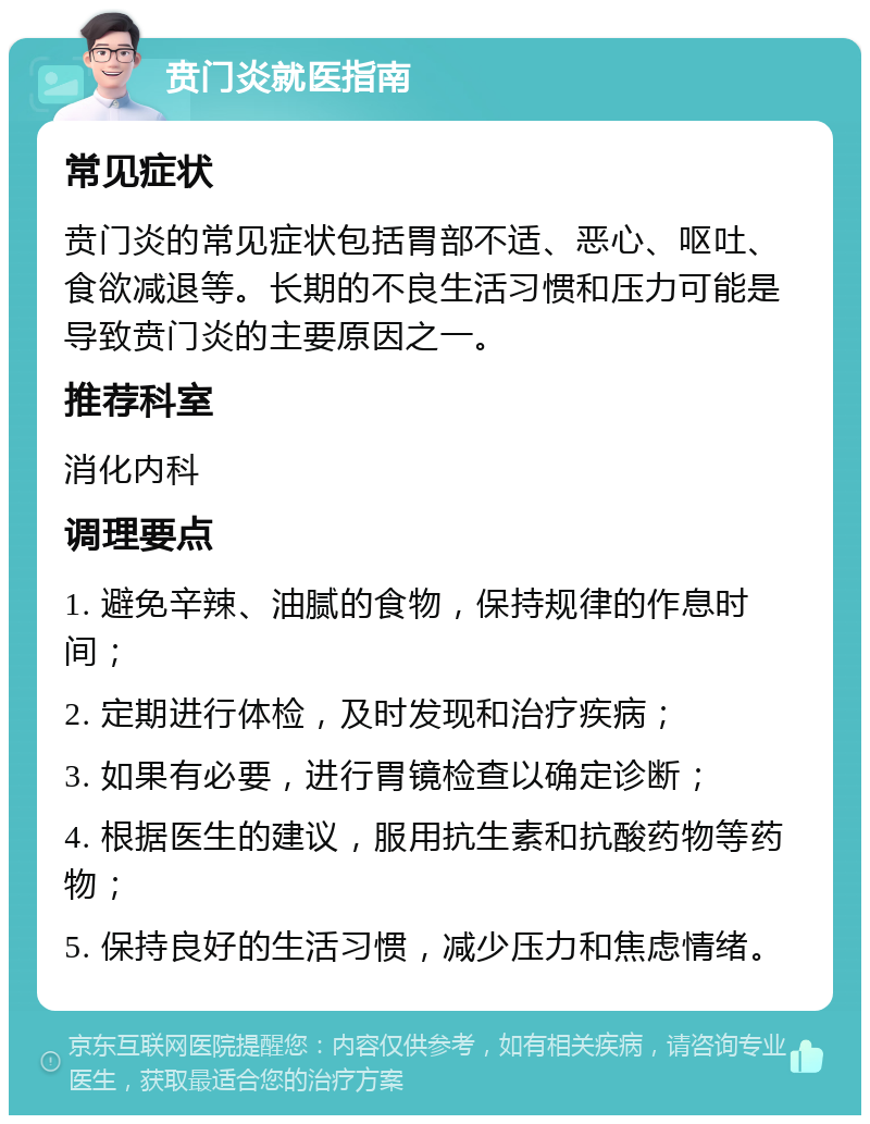 贲门炎就医指南 常见症状 贲门炎的常见症状包括胃部不适、恶心、呕吐、食欲减退等。长期的不良生活习惯和压力可能是导致贲门炎的主要原因之一。 推荐科室 消化内科 调理要点 1. 避免辛辣、油腻的食物，保持规律的作息时间； 2. 定期进行体检，及时发现和治疗疾病； 3. 如果有必要，进行胃镜检查以确定诊断； 4. 根据医生的建议，服用抗生素和抗酸药物等药物； 5. 保持良好的生活习惯，减少压力和焦虑情绪。