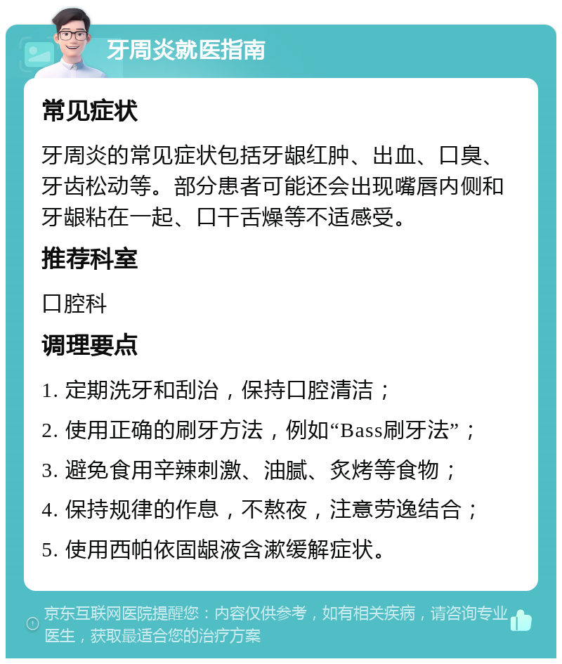 牙周炎就医指南 常见症状 牙周炎的常见症状包括牙龈红肿、出血、口臭、牙齿松动等。部分患者可能还会出现嘴唇内侧和牙龈粘在一起、口干舌燥等不适感受。 推荐科室 口腔科 调理要点 1. 定期洗牙和刮治，保持口腔清洁； 2. 使用正确的刷牙方法，例如“Bass刷牙法”； 3. 避免食用辛辣刺激、油腻、炙烤等食物； 4. 保持规律的作息，不熬夜，注意劳逸结合； 5. 使用西帕依固龈液含漱缓解症状。