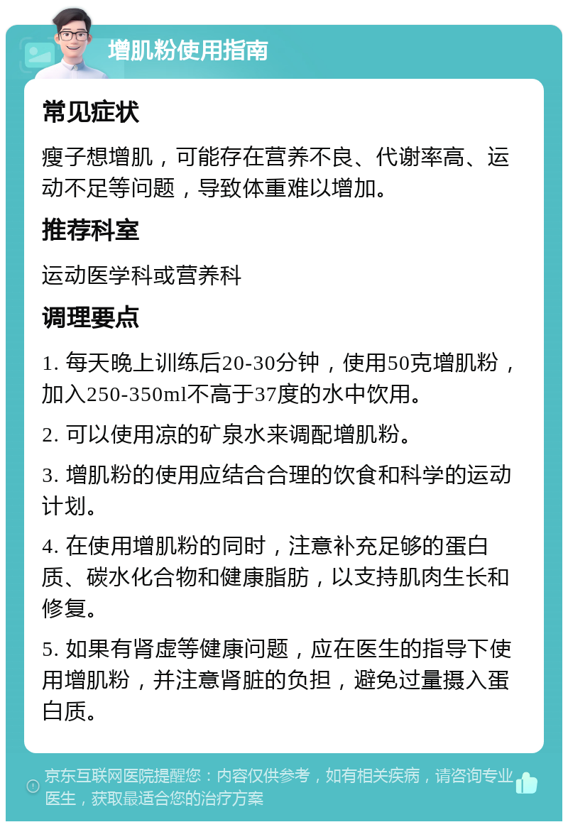 增肌粉使用指南 常见症状 瘦子想增肌，可能存在营养不良、代谢率高、运动不足等问题，导致体重难以增加。 推荐科室 运动医学科或营养科 调理要点 1. 每天晚上训练后20-30分钟，使用50克增肌粉，加入250-350ml不高于37度的水中饮用。 2. 可以使用凉的矿泉水来调配增肌粉。 3. 增肌粉的使用应结合合理的饮食和科学的运动计划。 4. 在使用增肌粉的同时，注意补充足够的蛋白质、碳水化合物和健康脂肪，以支持肌肉生长和修复。 5. 如果有肾虚等健康问题，应在医生的指导下使用增肌粉，并注意肾脏的负担，避免过量摄入蛋白质。