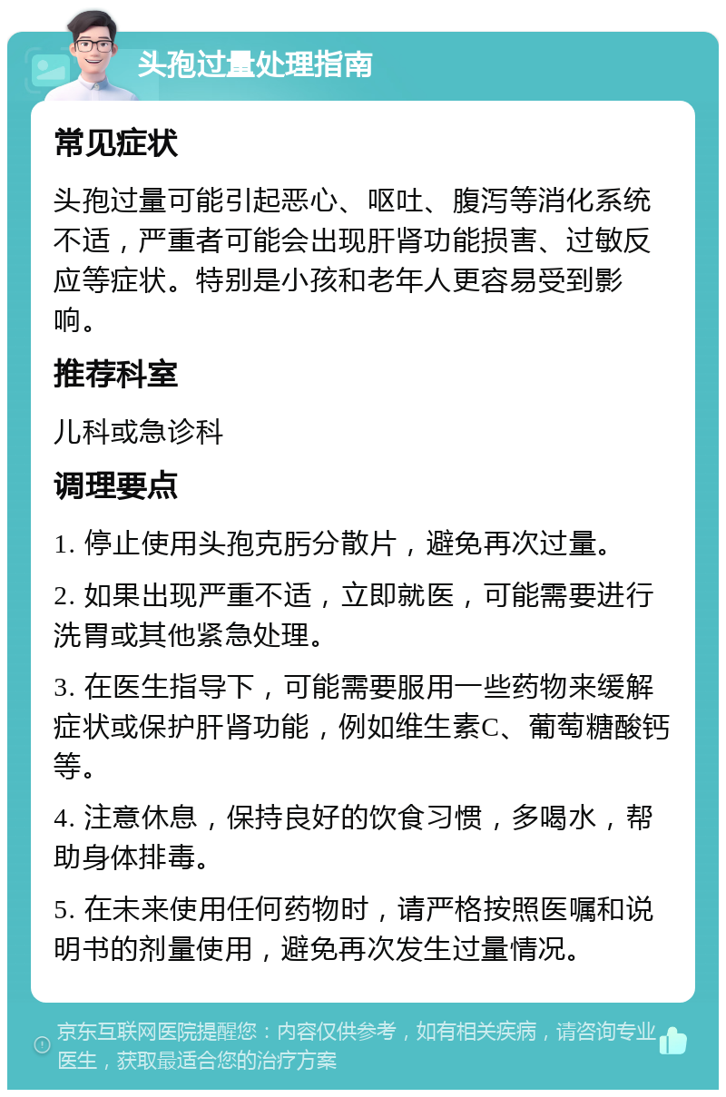 头孢过量处理指南 常见症状 头孢过量可能引起恶心、呕吐、腹泻等消化系统不适，严重者可能会出现肝肾功能损害、过敏反应等症状。特别是小孩和老年人更容易受到影响。 推荐科室 儿科或急诊科 调理要点 1. 停止使用头孢克肟分散片，避免再次过量。 2. 如果出现严重不适，立即就医，可能需要进行洗胃或其他紧急处理。 3. 在医生指导下，可能需要服用一些药物来缓解症状或保护肝肾功能，例如维生素C、葡萄糖酸钙等。 4. 注意休息，保持良好的饮食习惯，多喝水，帮助身体排毒。 5. 在未来使用任何药物时，请严格按照医嘱和说明书的剂量使用，避免再次发生过量情况。