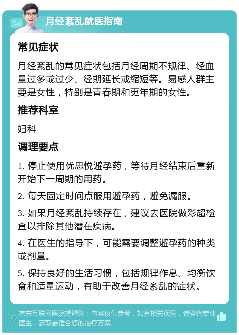 月经紊乱就医指南 常见症状 月经紊乱的常见症状包括月经周期不规律、经血量过多或过少、经期延长或缩短等。易感人群主要是女性，特别是青春期和更年期的女性。 推荐科室 妇科 调理要点 1. 停止使用优思悦避孕药，等待月经结束后重新开始下一周期的用药。 2. 每天固定时间点服用避孕药，避免漏服。 3. 如果月经紊乱持续存在，建议去医院做彩超检查以排除其他潜在疾病。 4. 在医生的指导下，可能需要调整避孕药的种类或剂量。 5. 保持良好的生活习惯，包括规律作息、均衡饮食和适量运动，有助于改善月经紊乱的症状。