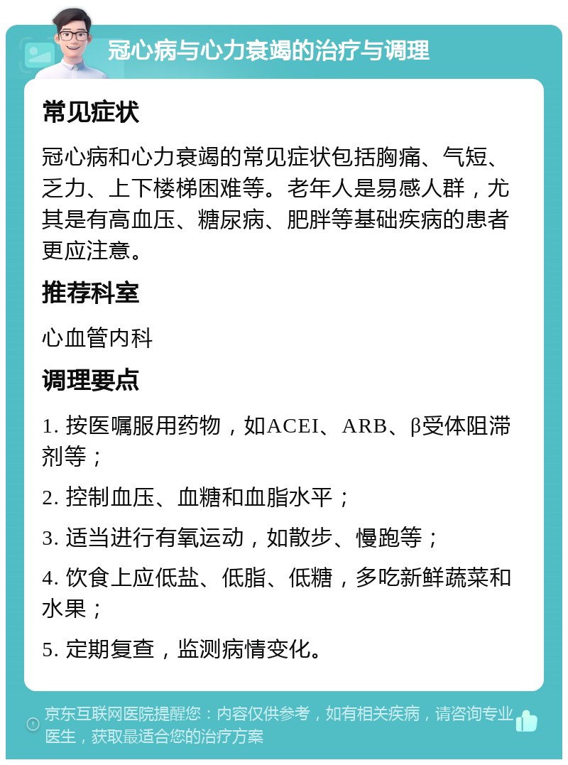 冠心病与心力衰竭的治疗与调理 常见症状 冠心病和心力衰竭的常见症状包括胸痛、气短、乏力、上下楼梯困难等。老年人是易感人群，尤其是有高血压、糖尿病、肥胖等基础疾病的患者更应注意。 推荐科室 心血管内科 调理要点 1. 按医嘱服用药物，如ACEI、ARB、β受体阻滞剂等； 2. 控制血压、血糖和血脂水平； 3. 适当进行有氧运动，如散步、慢跑等； 4. 饮食上应低盐、低脂、低糖，多吃新鲜蔬菜和水果； 5. 定期复查，监测病情变化。