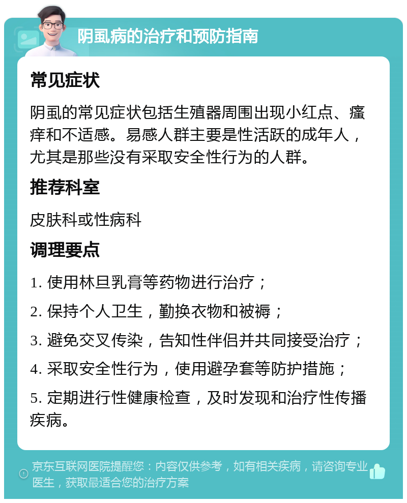 阴虱病的治疗和预防指南 常见症状 阴虱的常见症状包括生殖器周围出现小红点、瘙痒和不适感。易感人群主要是性活跃的成年人，尤其是那些没有采取安全性行为的人群。 推荐科室 皮肤科或性病科 调理要点 1. 使用林旦乳膏等药物进行治疗； 2. 保持个人卫生，勤换衣物和被褥； 3. 避免交叉传染，告知性伴侣并共同接受治疗； 4. 采取安全性行为，使用避孕套等防护措施； 5. 定期进行性健康检查，及时发现和治疗性传播疾病。