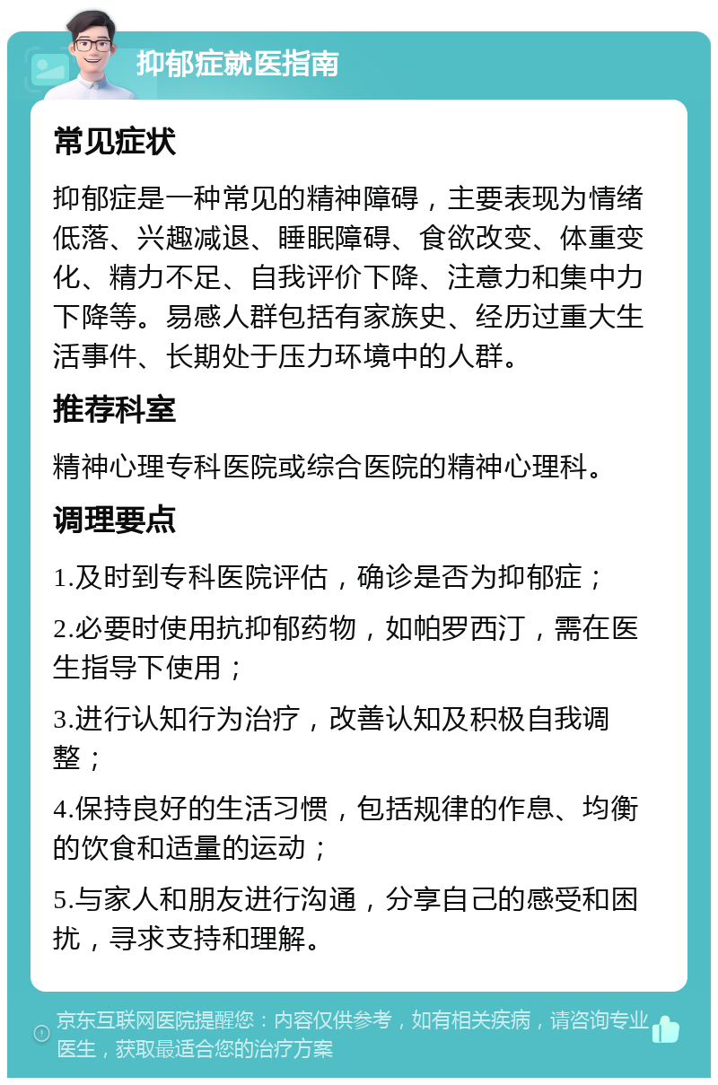 抑郁症就医指南 常见症状 抑郁症是一种常见的精神障碍，主要表现为情绪低落、兴趣减退、睡眠障碍、食欲改变、体重变化、精力不足、自我评价下降、注意力和集中力下降等。易感人群包括有家族史、经历过重大生活事件、长期处于压力环境中的人群。 推荐科室 精神心理专科医院或综合医院的精神心理科。 调理要点 1.及时到专科医院评估，确诊是否为抑郁症； 2.必要时使用抗抑郁药物，如帕罗西汀，需在医生指导下使用； 3.进行认知行为治疗，改善认知及积极自我调整； 4.保持良好的生活习惯，包括规律的作息、均衡的饮食和适量的运动； 5.与家人和朋友进行沟通，分享自己的感受和困扰，寻求支持和理解。