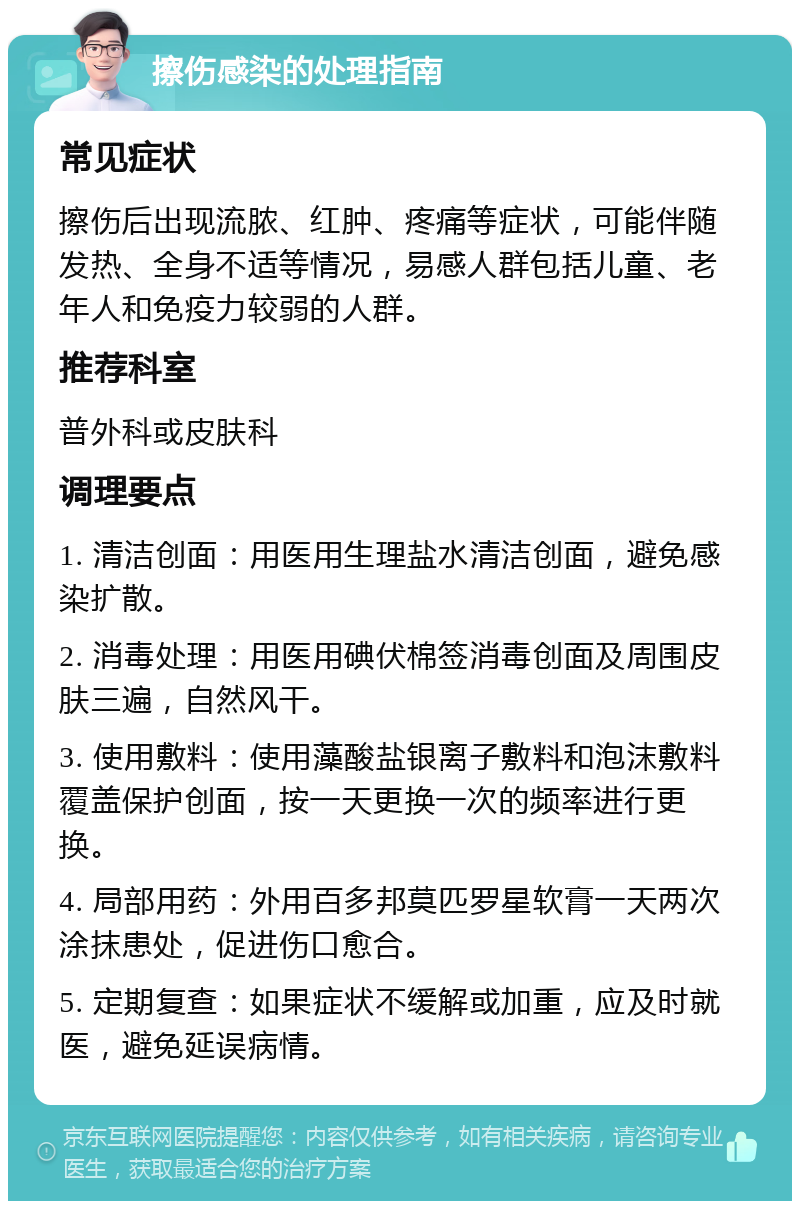 擦伤感染的处理指南 常见症状 擦伤后出现流脓、红肿、疼痛等症状，可能伴随发热、全身不适等情况，易感人群包括儿童、老年人和免疫力较弱的人群。 推荐科室 普外科或皮肤科 调理要点 1. 清洁创面：用医用生理盐水清洁创面，避免感染扩散。 2. 消毒处理：用医用碘伏棉签消毒创面及周围皮肤三遍，自然风干。 3. 使用敷料：使用藻酸盐银离子敷料和泡沫敷料覆盖保护创面，按一天更换一次的频率进行更换。 4. 局部用药：外用百多邦莫匹罗星软膏一天两次涂抹患处，促进伤口愈合。 5. 定期复查：如果症状不缓解或加重，应及时就医，避免延误病情。