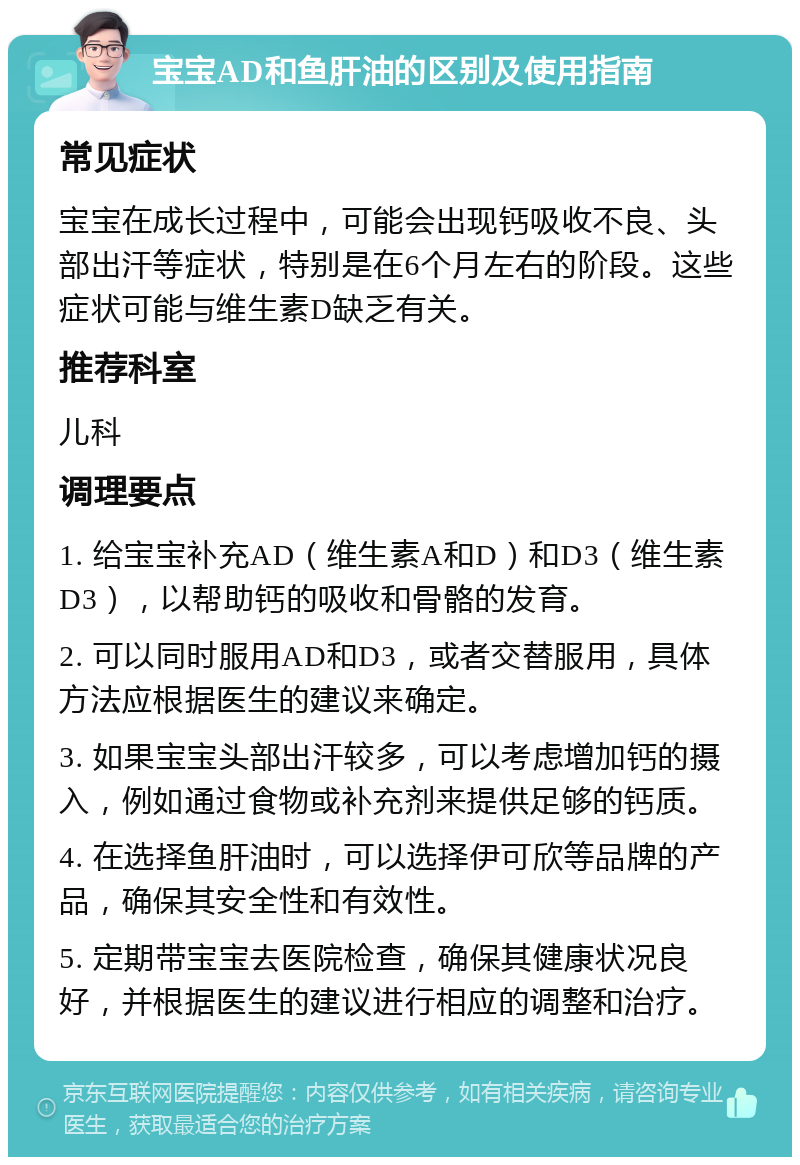 宝宝AD和鱼肝油的区别及使用指南 常见症状 宝宝在成长过程中，可能会出现钙吸收不良、头部出汗等症状，特别是在6个月左右的阶段。这些症状可能与维生素D缺乏有关。 推荐科室 儿科 调理要点 1. 给宝宝补充AD（维生素A和D）和D3（维生素D3），以帮助钙的吸收和骨骼的发育。 2. 可以同时服用AD和D3，或者交替服用，具体方法应根据医生的建议来确定。 3. 如果宝宝头部出汗较多，可以考虑增加钙的摄入，例如通过食物或补充剂来提供足够的钙质。 4. 在选择鱼肝油时，可以选择伊可欣等品牌的产品，确保其安全性和有效性。 5. 定期带宝宝去医院检查，确保其健康状况良好，并根据医生的建议进行相应的调整和治疗。