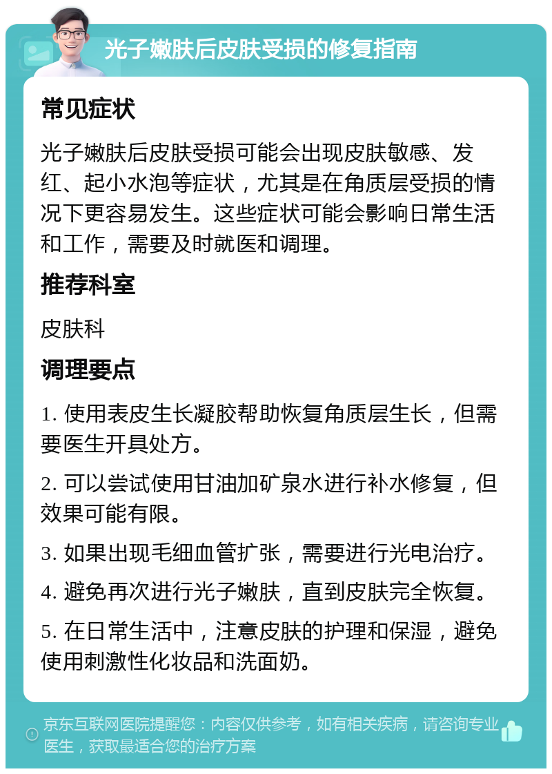 光子嫩肤后皮肤受损的修复指南 常见症状 光子嫩肤后皮肤受损可能会出现皮肤敏感、发红、起小水泡等症状，尤其是在角质层受损的情况下更容易发生。这些症状可能会影响日常生活和工作，需要及时就医和调理。 推荐科室 皮肤科 调理要点 1. 使用表皮生长凝胶帮助恢复角质层生长，但需要医生开具处方。 2. 可以尝试使用甘油加矿泉水进行补水修复，但效果可能有限。 3. 如果出现毛细血管扩张，需要进行光电治疗。 4. 避免再次进行光子嫩肤，直到皮肤完全恢复。 5. 在日常生活中，注意皮肤的护理和保湿，避免使用刺激性化妆品和洗面奶。