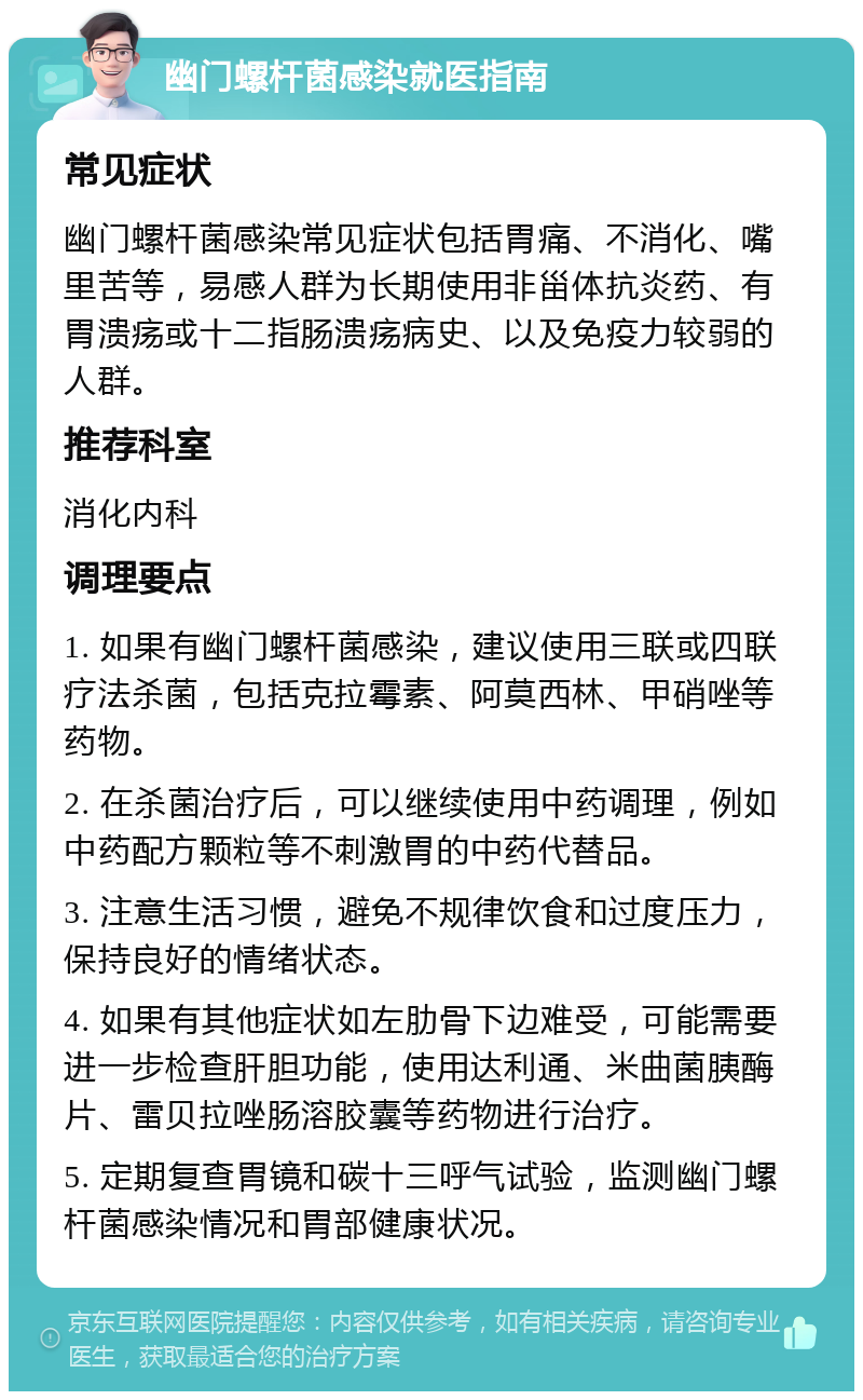 幽门螺杆菌感染就医指南 常见症状 幽门螺杆菌感染常见症状包括胃痛、不消化、嘴里苦等，易感人群为长期使用非甾体抗炎药、有胃溃疡或十二指肠溃疡病史、以及免疫力较弱的人群。 推荐科室 消化内科 调理要点 1. 如果有幽门螺杆菌感染，建议使用三联或四联疗法杀菌，包括克拉霉素、阿莫西林、甲硝唑等药物。 2. 在杀菌治疗后，可以继续使用中药调理，例如中药配方颗粒等不刺激胃的中药代替品。 3. 注意生活习惯，避免不规律饮食和过度压力，保持良好的情绪状态。 4. 如果有其他症状如左肋骨下边难受，可能需要进一步检查肝胆功能，使用达利通、米曲菌胰酶片、雷贝拉唑肠溶胶囊等药物进行治疗。 5. 定期复查胃镜和碳十三呼气试验，监测幽门螺杆菌感染情况和胃部健康状况。