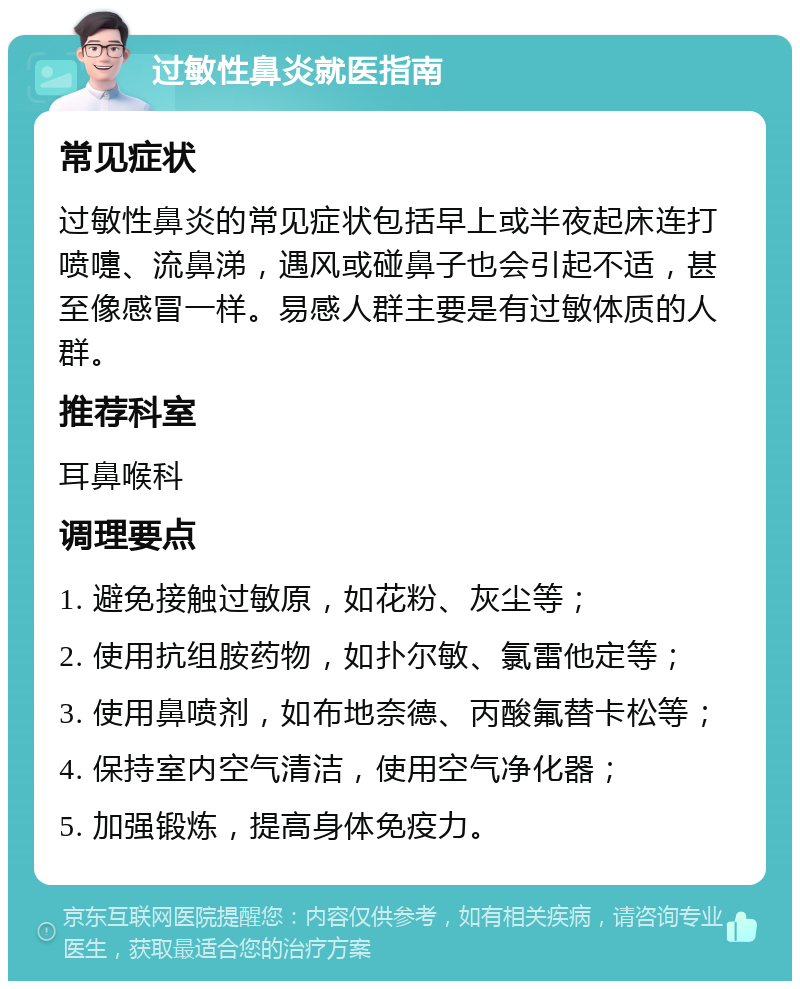 过敏性鼻炎就医指南 常见症状 过敏性鼻炎的常见症状包括早上或半夜起床连打喷嚏、流鼻涕，遇风或碰鼻子也会引起不适，甚至像感冒一样。易感人群主要是有过敏体质的人群。 推荐科室 耳鼻喉科 调理要点 1. 避免接触过敏原，如花粉、灰尘等； 2. 使用抗组胺药物，如扑尔敏、氯雷他定等； 3. 使用鼻喷剂，如布地奈德、丙酸氟替卡松等； 4. 保持室内空气清洁，使用空气净化器； 5. 加强锻炼，提高身体免疫力。