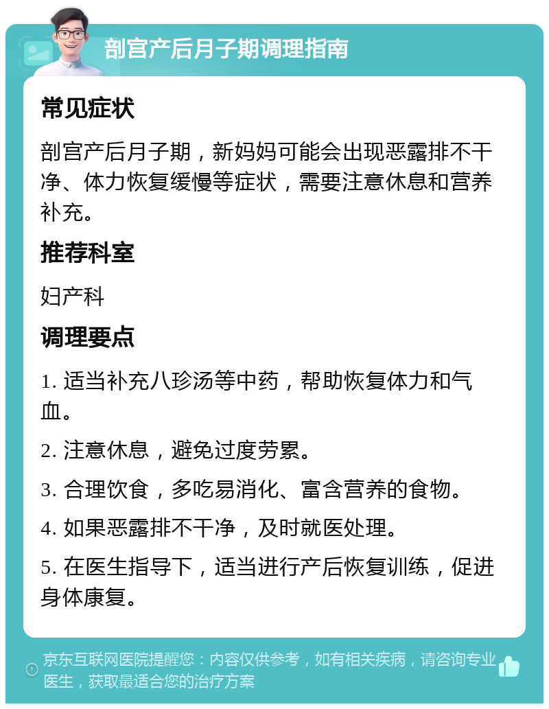 剖宫产后月子期调理指南 常见症状 剖宫产后月子期，新妈妈可能会出现恶露排不干净、体力恢复缓慢等症状，需要注意休息和营养补充。 推荐科室 妇产科 调理要点 1. 适当补充八珍汤等中药，帮助恢复体力和气血。 2. 注意休息，避免过度劳累。 3. 合理饮食，多吃易消化、富含营养的食物。 4. 如果恶露排不干净，及时就医处理。 5. 在医生指导下，适当进行产后恢复训练，促进身体康复。