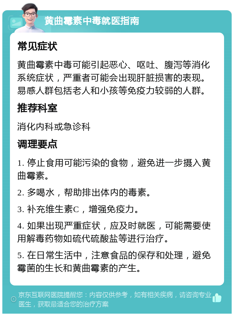 黄曲霉素中毒就医指南 常见症状 黄曲霉素中毒可能引起恶心、呕吐、腹泻等消化系统症状，严重者可能会出现肝脏损害的表现。易感人群包括老人和小孩等免疫力较弱的人群。 推荐科室 消化内科或急诊科 调理要点 1. 停止食用可能污染的食物，避免进一步摄入黄曲霉素。 2. 多喝水，帮助排出体内的毒素。 3. 补充维生素C，增强免疫力。 4. 如果出现严重症状，应及时就医，可能需要使用解毒药物如硫代硫酸盐等进行治疗。 5. 在日常生活中，注意食品的保存和处理，避免霉菌的生长和黄曲霉素的产生。