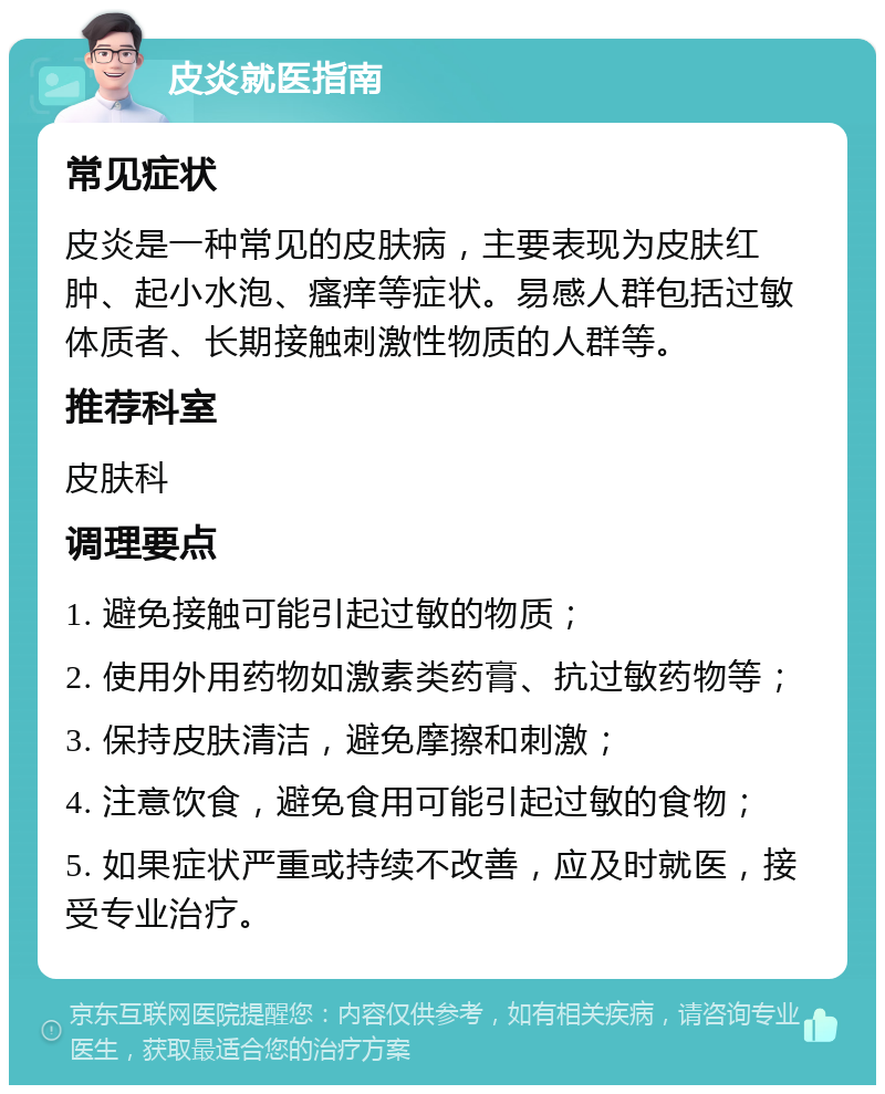 皮炎就医指南 常见症状 皮炎是一种常见的皮肤病，主要表现为皮肤红肿、起小水泡、瘙痒等症状。易感人群包括过敏体质者、长期接触刺激性物质的人群等。 推荐科室 皮肤科 调理要点 1. 避免接触可能引起过敏的物质； 2. 使用外用药物如激素类药膏、抗过敏药物等； 3. 保持皮肤清洁，避免摩擦和刺激； 4. 注意饮食，避免食用可能引起过敏的食物； 5. 如果症状严重或持续不改善，应及时就医，接受专业治疗。