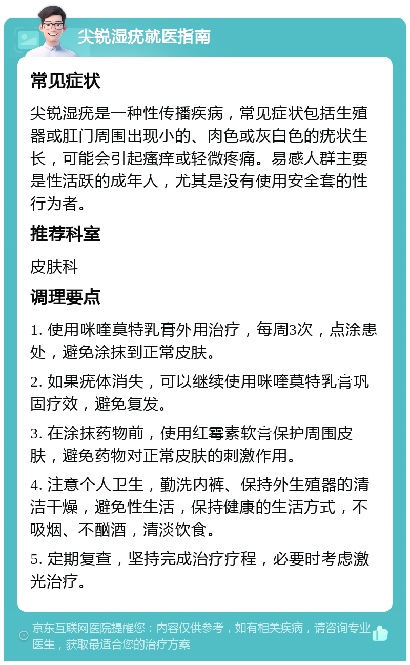 尖锐湿疣就医指南 常见症状 尖锐湿疣是一种性传播疾病，常见症状包括生殖器或肛门周围出现小的、肉色或灰白色的疣状生长，可能会引起瘙痒或轻微疼痛。易感人群主要是性活跃的成年人，尤其是没有使用安全套的性行为者。 推荐科室 皮肤科 调理要点 1. 使用咪喹莫特乳膏外用治疗，每周3次，点涂患处，避免涂抹到正常皮肤。 2. 如果疣体消失，可以继续使用咪喹莫特乳膏巩固疗效，避免复发。 3. 在涂抹药物前，使用红霉素软膏保护周围皮肤，避免药物对正常皮肤的刺激作用。 4. 注意个人卫生，勤洗内裤、保持外生殖器的清洁干燥，避免性生活，保持健康的生活方式，不吸烟、不酗酒，清淡饮食。 5. 定期复查，坚持完成治疗疗程，必要时考虑激光治疗。